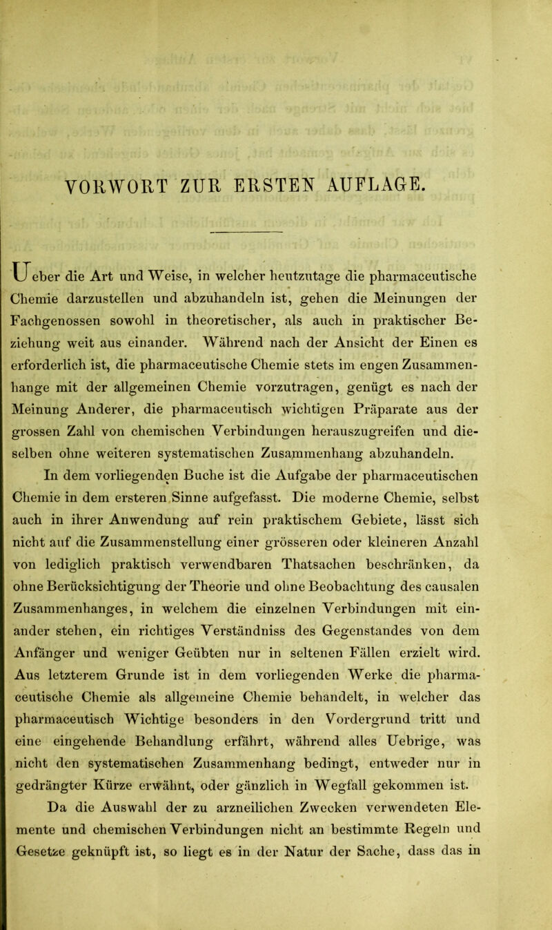 VORWORT ZUR ERSTEN AUFLAGE. U eber die Art und Weise, in welcher heutzutage die pharmaceutische Chemie darzustellen und abzuhandeln ist, gehen die Meinungen der Fachgenossen sowohl in theoretischer, als auch in praktischer Be- ziehung weit aus einander. Während nach der Ansicht der Einen es erforderlich ist, die pharmaceutische Chemie stets im engen Zusammen- hänge mit der allgemeinen Chemie vorzutragen, genügt es nach der Meinung Anderer, die pharmaceutisch wichtigen Präparate aus der grossen Zahl von chemischen Verbindungen herauszugreifen und die- selben ohne weiteren systematischen Zusammenhang abzuhandeln. In dem vorliegenden Buche ist die Aufgabe der pharraaceutischen Chemie in dem ersteren Sinne aufgefasst. Die moderne Chemie, selbst auch in ihrer Anwendung auf rein praktischem Gebiete, lässt sich nicht auf die Zusammenstellung einer grösseren oder kleineren Anzahl von lediglich praktisch verwendbaren Thatsachen beschränken, da ohne Berücksichtigung der Theorie und ohne Beobachtung des causalen Zusammenhanges, in welchem die einzelnen Verbindungen mit ein- ander stehen, ein richtiges Verständniss des Gegenstandes von dem Anfänger und weniger Geübten nur in seltenen Fällen erzielt wird. Aus letzterem Grunde ist in dem vorliegenden Werke die pharma- ceutische Chemie als allgemeine Chemie behandelt, in welcher das pharmaceutisch Wichtige besonders in den Vordergrund tritt und eine eingehende Behandlung erfährt, während alles Uebrige, was nicht den systematischen Zusammenhang bedingt, entweder nur in gedrängter Kürze erwähnt, oder gänzlich in Wegfall gekommen ist. Da die Auswahl der zu arzneilichen Zwecken verwendeten Ele- mente und chemischen Verbindungen nicht an bestimmte Regeln und Gesetze geknüpft ist, so liegt es in der Natur der Sache, dass das in