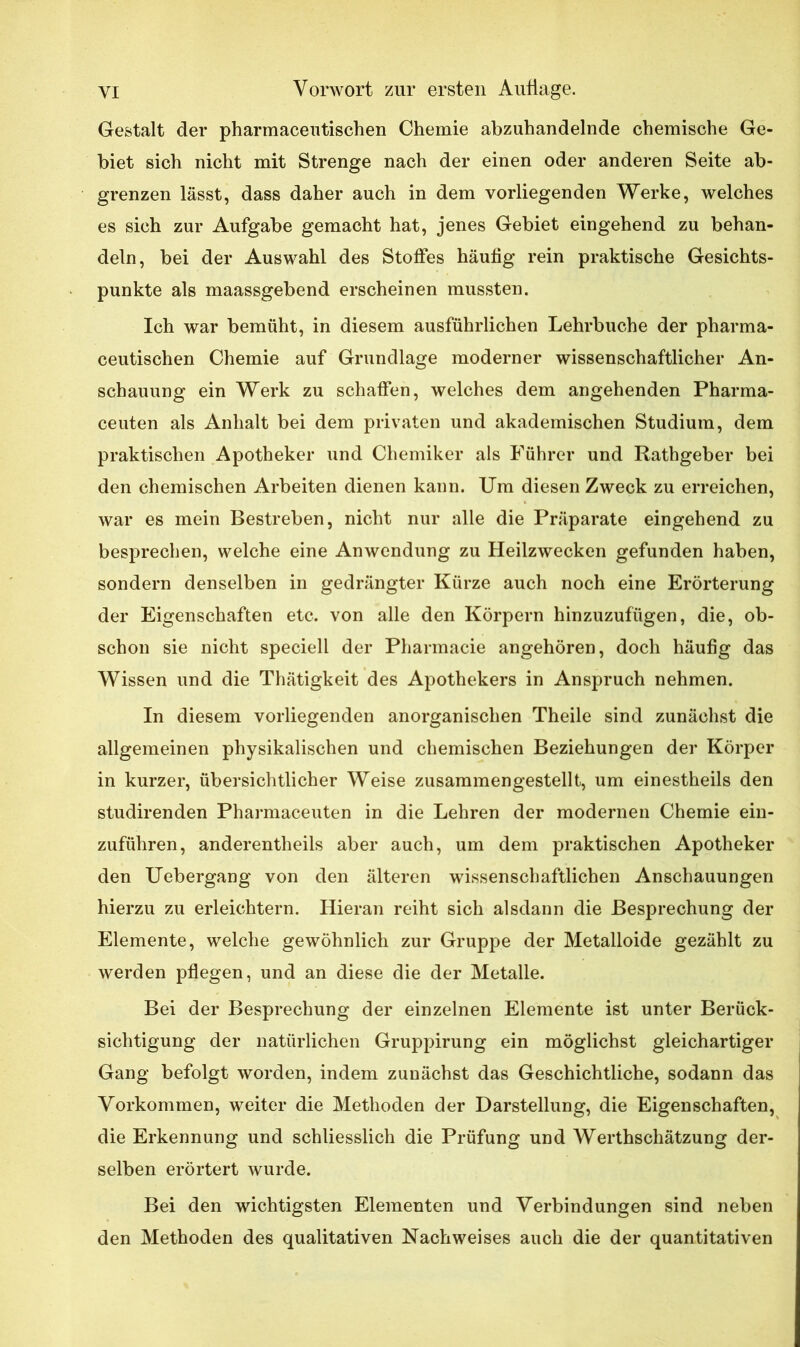 Gestalt der pharmacentischen Chemie abzuhandelnde chemische Ge- biet sich nicht mit Strenge nach der einen oder anderen Seite ab- grenzen lässt, dass daher auch in dem vorliegenden Werke, welches es sich zur Aufgabe gemacht hat, jenes Gebiet eingehend zu behan- deln, bei der Auswahl des Stoffes häufig rein praktische Gesichts- punkte als maassgebend erscheinen mussten. Ich war bemüht, in diesem ausführlichen Lehrbuche der pharma- ceutischen Chemie auf Grundlage moderner wissenschaftlicher An- schauung ein Werk zu schaffen, welches dem angehenden Pharma- ceuten als Anhalt bei dem privaten und akademischen Studium, dem praktischen Apotheker und Chemiker als Führer und Rathgeber bei den chemischen Arbeiten dienen kann. Um diesen Zweck zu erreichen, war es mein Bestreben, nicht nur alle die Präparate eingehend zu besprechen, welche eine Anwendung zu Heilzwecken gefunden haben, sondern denselben in gedrängter Kürze auch noch eine Erörterung der Eigenschaften etc. von alle den Körpern hinzuzufügen, die, ob- schon sie nicht speciell der Pharmacie angehören, doch häufig das Wissen und die Thätigkeit des Apothekers in Anspruch nehmen. In diesem vorliegenden anorganischen Theile sind zunächst die allgemeinen physikalischen und chemischen Beziehungen der Körper in kurzer, übersichtlicher Weise zusammengestellt, um einestheils den studirenden Pharmaceuten in die Lehren der modernen Chemie ein- zuführen, anderenteils aber auch, um dem praktischen Apotheker den Uebergang von den älteren wissenschaftlichen Anschauungen hierzu zu erleichtern. Hieran reiht sich alsdann die Besprechung der Elemente, welche gewöhnlich zur Gruppe der Metalloide gezählt zu werden pflegen, und an diese die der Metalle. Bei der Besprechung der einzelnen Elemente ist unter Berück- sichtigung der natürlichen Gruppirung ein möglichst gleichartiger Gang befolgt worden, indem zunächst das Geschichtliche, sodann das Vorkommen, weiter die Methoden der Darstellung, die Eigenschaften, die Erkennung und schliesslich die Prüfung und Werthschätzung der- selben erörtert wurde. Bei den wichtigsten Elementen und Verbindungen sind neben den Methoden des qualitativen Nachweises auch die der quantitativen