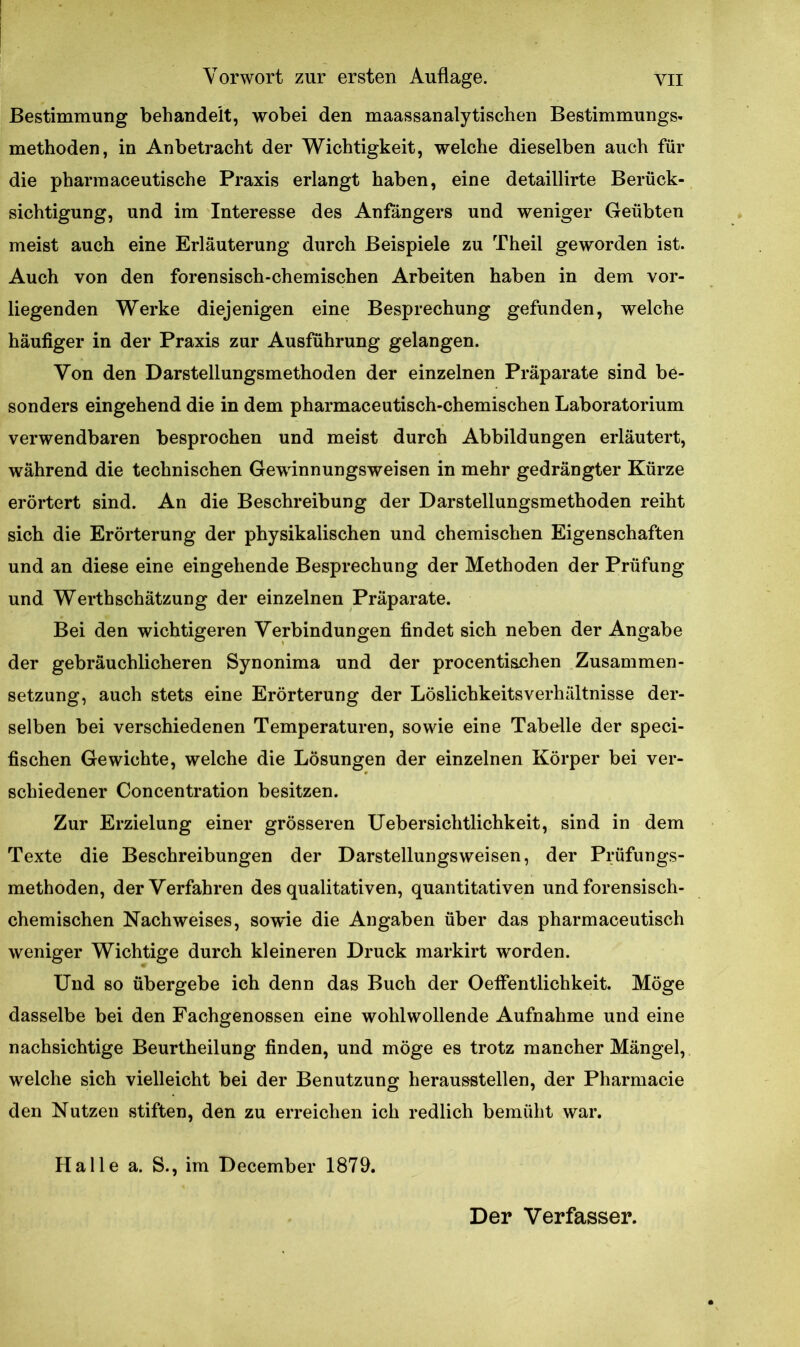 Bestimmung behandelt, wobei den maassanalytischen Bestimmungs- methoden, in Anbetracht der Wichtigkeit, welche dieselben auch für die pbarmaceutische Praxis erlangt haben, eine detaillirte Berück- sichtigung, und im Interesse des Anfängers und weniger Geübten meist auch eine Erläuterung durch Beispiele zu Theil geworden ist. Auch von den forensisch-chemischen Arbeiten haben in dem vor- liegenden Werke diejenigen eine Besprechung gefunden, welche häufiger in der Praxis zur Ausführung gelangen. Von den Darstellungsmethoden der einzelnen Präparate sind be- sonders eingehend die in dem pharmaceutisch-chemischen Laboratorium verwendbaren besprochen und meist durch Abbildungen erläutert, während die technischen Gewinnungsweisen in mehr gedrängter Kürze erörtert sind. An die Beschreibung der Darstellungsmethoden reiht sich die Erörterung der physikalischen und chemischen Eigenschaften und an diese eine eingehende Besprechung der Methoden der Prüfung und Werthschätzung der einzelnen Präparate. Bei den wichtigeren Verbindungen findet sich neben der Angabe der gebräuchlicheren Synonima und der procentischen Zusammen- setzung, auch stets eine Erörterung der Löslichkeitsverhältnisse der- selben bei verschiedenen Temperaturen, sowie eine Tabelle der speci- fischen Gewichte, welche die Lösungen der einzelnen Körper bei ver- schiedener Concentration besitzen. Zur Erzielung einer grösseren Uebersichtlichkeit, sind in dem Texte die Beschreibungen der Darstellungsweisen, der Prüfungs- methoden, der Verfahren des qualitativen, quantitativen und forensisch- chemischen Nachweises, sowde die Angaben über das pharmaceutisch weniger Wichtige durch kleineren Druck markirt worden. Und so übergebe ich denn das Buch der Oeffentlichkeit. Möge dasselbe bei den Fachgenossen eine wohlwollende Aufnahme und eine nachsichtige Beurtheilung finden, und möge es trotz mancher Mängel, welche sich vielleicht bei der Benutzung herausstellen, der Pharmacie den Nutzen stiften, den zu erreichen ich redlich bemüht war. Halle a. S., im December 1879.