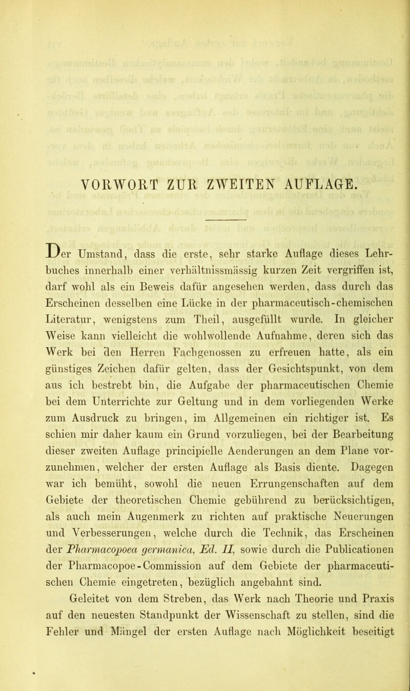 Der Umstand, dass die erste, sehr starke Auflage dieses Lehr- buches innerhalb einer verhältnissmässig kurzen Zeit vergriffen ist, darf wohl als ein Beweis dafür angesehen werden, dass durch das Erscheinen desselben eine Lücke in der pharmaceuti sch -chemischen Literatur, wenigstens zum Theil, ausgefüllt wurde. In gleicher Weise kann vielleicht die wohlwollende Aufnahme, deren sich das Werk bei Heu Herren Fachgenossen zu erfreuen hatte, als ein günstiges Zeichen dafür gelten, dass der Gesichtspunkt, von dem aus ich bestrebt bin, die Aufgabe der pharmaceutischen Chemie bei dem Unterrichte zur Geltung und in dem vorliegenden Werke zum Ausdruck zu bringen, im Allgemeinen ein richtiger ist. Es schien mir daher kaum ein Grund vorzuliegen, bei der Bearbeitung dieser zweiten Auflage principielle Aenderungen an dem Plane vor- zunehmen, welcher der ersten Auflage als Basis diente. Dagegen war ich bemüht, sowohl die neuen Errungenschaften auf dem Gebiete der theoretischen Chemie gebührend zu berücksichtigen, als auch mein Augenmerk zu richten auf praktische Neuerungen und Verbesserungen, welche durch die Technik, das Erscheinen der Plicirmacopoea germanica, Ed. II, sowie durch die Publicationen der Pharmacopoe - Commission auf dem Gebiete der pharmaceuti- schen Chemie eingetreten, bezüglich angebahnt sind. Geleitet von dem Streben, das Werk nach Theorie und Praxis auf den neuesten Standpunkt der Wissenschaft zu stellen, sind die Fehler und Mängel der ersten Auflage nach Möglichkeit beseitigt