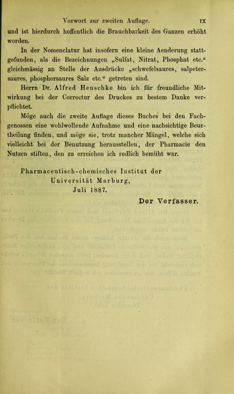 und ist hierdurch hoffentlich die Brauchbarkeit des Ganzen erhöht worden. In der Nomenclatur hat insofern eine kleine Aenderung statt- gefunden, als die Bezeichnungen „Sulfat, Nitrat, Phosphat etc.“ gleichmässig an Stelle der Ausdrücke „schwefelsaures, salpeter- saures, phosphorsaures Salz etc.“ getreten sind. Herrn Dr. Alfred Henschke bin ich für freundliche Mit- wirkung bei der Correctur des Druckes zu bestem Danke ver- pflichtet. Möge auch die zweite Auflage dieses Buches bei den Fach- genossen eine wohlwollende Aufnahme und eine nachsichtige Beur- theilung finden, und möge sie, trotz mancher Mängel, welche sich vielleicht hei der Benutzung herausstellen, der Pharmacie den Nutzen stiften, den zu erreichen ich redlich bemüht war. Pharmaceutisch-chemisches Institut der Universität Marburg, Juli 1887.