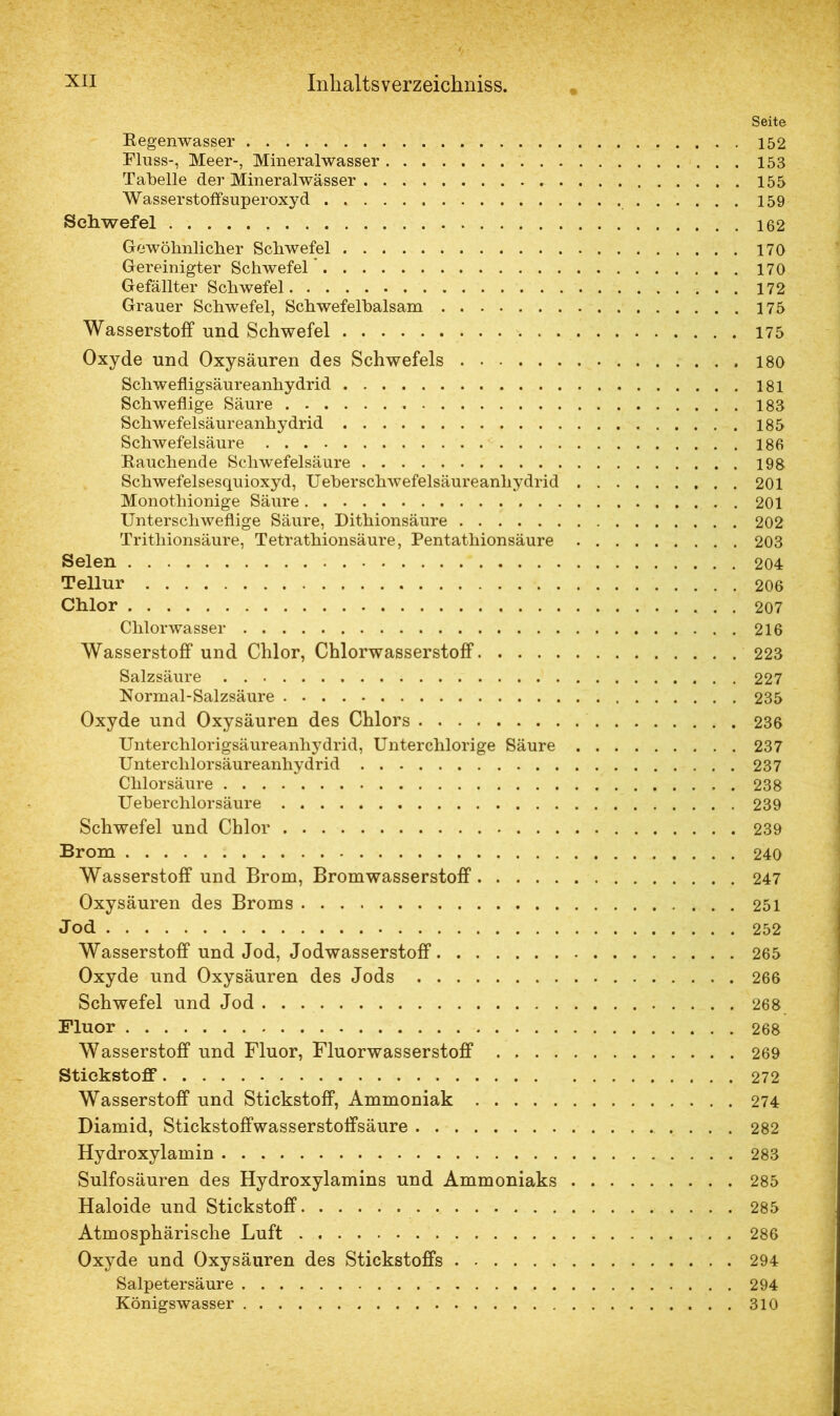 Seite E egenwasser 152 Fluss-, Meer-, Mineralwasser 153 Tabelle der Mineralwässer 155 Wasserstoffsuperoxyd 159 Schwefel 162 Gewöhnlicher Schwefel 170 Gereinigter Schwefel * 170 Gefällter Schwefel 172 Grauer Schwefel, Schwefelbalsam 175 Wasserstoff und Schwefel 175 Oxyde und Oxysäuren des Schwefels 180 Schwefligsäureanhydrid 181 Schweflige Säure 185 Schwefelsäureanhydrid 185 Schwefelsäure 186 Bauchende Schwefelsäure 198 Schwefelsesquioxyd, Ueberschwefelsäureanhydrid 201 Monothionige Säure 201 Unterschwellige Säure, Dithionsäure 202 Trithionsäure, Tetrathionsäure, Pentathionsäure 203 Selen 204 Tellur 206 Chlor 207 Chlorwasser 216 Wasserstoff und Chlor, Chlorwasserstoff 223 Salzsäure 227 Normal-Salzsäure 235 Oxyde und Oxysäuren des Chlors 236 Unterchlorigsäureanhydrid, Unterchlorige Säure 237 Unterchlorsäureanhydrid 237 Chlorsäure 238 Ueberchlor säure 239 Schwefel und Chlor 239 Brom 240 Wasserstoff und Brom, Bromwasserstoff 247 Oxysäuren des Broms 251 Jod 252 Wasserstoff und Jod, Jodwasserstoff 265 Oxyde und Oxysäuren des Jods 266 Schwefel und Jod 268 Fluor 268 Wasserstoff und Fluor, Fluorwasserstoff 269 Stickstoff 272 Wasserstoff und Stickstoff, Ammoniak 274 Diamid, Stickstoffwasserstoffsäure 282 Hydroxylamin 283 Sulfosäuren des Hydroxylamins und Ammoniaks 285 Haloide und Stickstoff 285 Atmosphärische Luft , 286 Oxyde und Oxysäuren des Stickstoffs 294 Salpetersäure 294 Königswasser 310