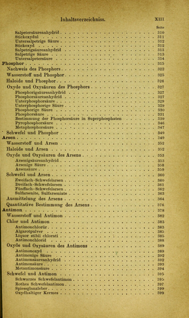 Salpetersäureanhydrid Stickoxydul Untersalpetrige Säure Stickoxyd Salpetrigsäureanhydrid Salpetrige Säure Untersalpetersäure . Phosphor Nachweis des Phosphors ' Wasserstoff und Phosphor Haloide und Phosphor Oxyde und Oxysäuren des Phosphors Phosphorigsäureanhydrid Phosphorsäureanhydrid Unterphosphorsäure Unterphosphorige Säure Phosphorige Säure Phosphorsäure Bestimmung der Phosphorsäure in Superphosphaten Pyrophosphorsäure Metaphosphorsäure ... • Schwefel und Phosphor Arsen Wasserstoff und Arsen Haloide und Arsen Oxyde und Oxysäuren des Arsens Arsenigsäureanhydrid Arsenige Säure * Arsensäure Schwefel und Arsen Zweifach - Schwefelarsen Dreifach - Schwefelarsen Fünffach - Schwefelarsen Sulfarsenite, Sulfarseniate Ausmittelung des Arsens Quantitative Bestimmung des Arsens Antimon Wasserstoff und Antimon Chlor und Antimon Antimonchlorür Algarotpulver Liquor stibii chlorati . Antimonchlorid Oxyde und Oxysäuren des Antimons Antimonoxyd Antimonige Säure Antimonsäureanhydrid Antimonsäure Metantimonsäure Schwefel und Antimon Schwarzes Schwefelantimon Bothes Schwefelantimon Spiessglanzleber . , Oxydhaltiger Kermes Seite 310 311 312 312 313 313 314 315 322 325 326 327 327 327 329 329 330 331 339 346 347 349 349 352 352 353 353 358 359 360 360 361 362 363 364 376 378 382 383 383 385 385 388 389 389 392 392 393 394 395 395 397 399 399