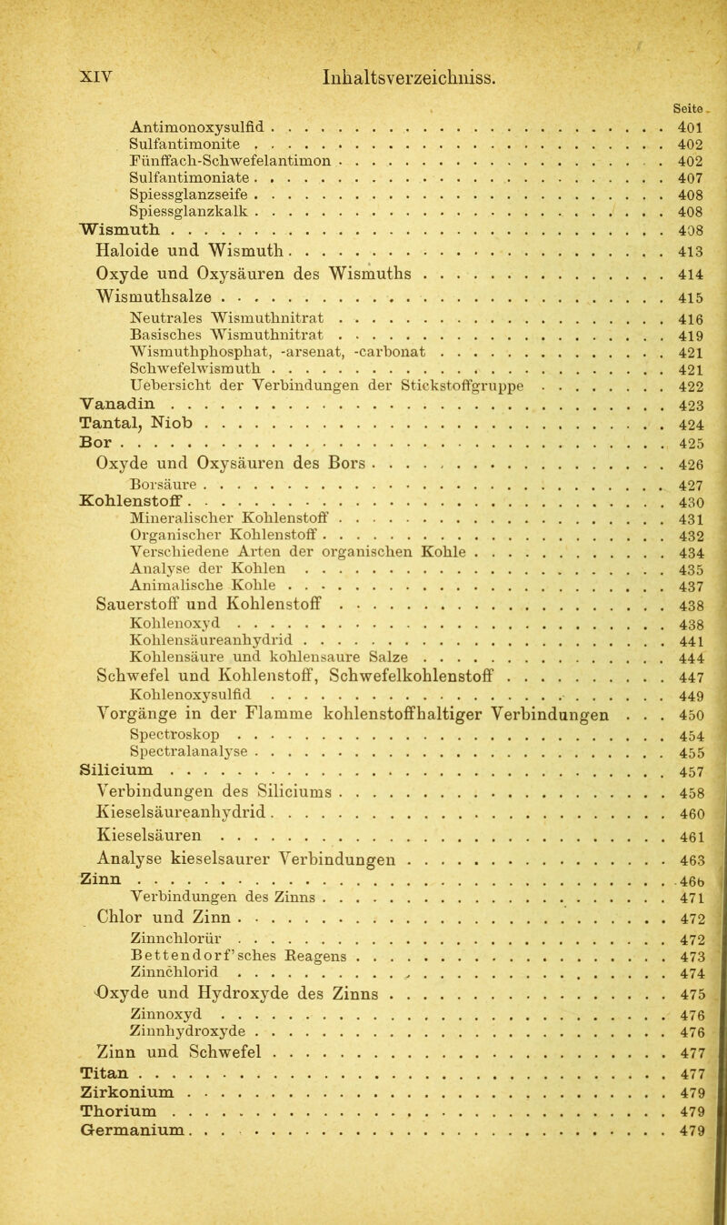 Seite . Antimonoxysulfid 401 Sulfantimonite 402 Fünffach-Schwefelantimon 402 Sulfantimoniate 407 Spiessglanzseife 408 Spiessglanzkalk 408 Wismuth 408 Haloide und Wismuth 413 Oxyde und Oxysäuren des Wismuths 414 Wismuthsalze 415 Neutrales Wismuthnitrat 416 Basisches Wismuthnitrat 419 Wismuthphosphat, -arsenat, -carbonat 421 Schwefelwismuth 421 Uehersicht der Verbindungen der Stickstoffgruppe 422 Vanadin 423 Tantal, Niob 424 Bor 425 Oxyde und Oxysäuren des Bors 426 Borsäure 427 Kohlenstoff 430 Mineralischer Kohlenstoff 431 Organischer Kohlenstoff 432 Verschiedene Arten der organischen Kohle 434 Analyse der Kohlen 435 Animalische Kohle 437 Sauerstoff und Kohlenstoff 438 Kohlenoxyd 438 Kohlensäureanhydrid 441 Kohlensäure und kohlensaure Salze 444 Schwefel und Kohlenstoff, Schwefelkohlenstoff 447 Kohlenoxysulfid 449 Vorgänge in der Flamme kohlenstoffhaltiger Verbindungen . . . 450 Spectroskop 454 Spectralanalyse 455 Silicium 457 Verbindungen des Siliciums 458 Kieselsäureanhydrid 460 Kieselsäuren 461 Analyse kieselsaurer Verbindungen 463 Zinn 46b Verbindungen des Zinns 471 Chlor und Zinn 472 Zinnchlorür 472 Bettendorf’sches Eeagens 473 Zinnchlorid 474 Oxyde und Hydroxyde des Zinns 475 Zinnoxyd 476 Zinnhydroxyde 476 Zinn und Schwefel 477 Titan 477 Zirkonium 479 Thorium 479 Germanium... 479