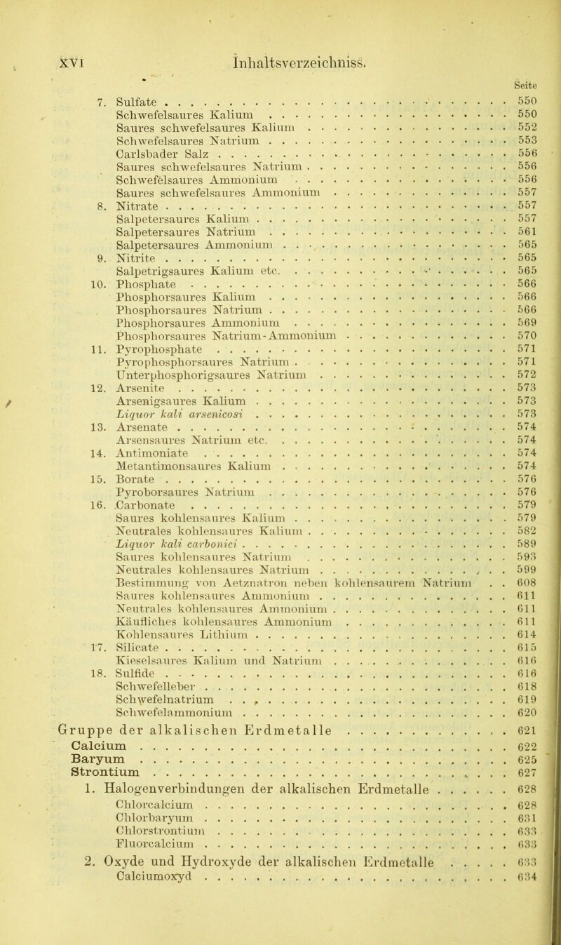 Seite 7. Sulfate 550 Schwefelsaures Kalium 550 Saures schwefelsaures Kalium 552 Schwefeisaures Natrium 553 Carlsbader Salz 556 Saures schwefelsaures Natrium 556 Schwefelsaures Ammonium 556 Saures schwefelsaures Ammonium 557 8. Nitrate 557 Salpetersaures Kalium 557 Salpetersaures Natrium 561 Salpetersaures Ammonium 565 9. Nitrite 565 Salpetrigsaures Kalium etc •*' 565 10. Phosphate 566 Phosphorsaures Kalium 566 Phosphorsaures Natrium 566 Phosphorsaures Ammonium 569 Phosphorsaures Natrium-Ammonium 570 11. Pyrophosphate 571 Pyrophospliorsaures Natrium . 571 Unterphosphorigsaures Natrium 572 12. Arsenite 573 Arsenigsaures Kalium 573 Liquor kali arsenicosi 573 13. Arsenate .574 Arsensaures Natrium etc 574 14. Antimoniate 574 Metantimonsaures Kalium 574 15. Borate . 576 Pyrohorsaures Natrium 576 16. .Carbonate 579 Saures kohlensaures Kalium 579 Neutrales kohlensaures Kalium 582 Liquor kali carbonici 589 Saures kohlensaures Natrium 593 Neutrales kohlensaures Natrium . . 599 Bestimmung von Aetznatron neben kohlensaurem Natrium . . 608 Saures kohlensaures Ammonium 611 Neutrales kohlensaures Ammonium 611 Käufliches kohlensaures Ammonium 611 Kohlensaures Lithium 614 17. Silicate . . 615 Kieselsaures Kalium und Natrium 616 18. Sulfide 616 Schwefelleber 618 Sch\vefelnatrium . . 619 Schwefelammonium 620 Gruppe der alkalischen Erdmetalle . 621 Calcium 622 Baryum 625 Strontium 627 1. Halogenverbin düngen der alkalischen Erdmetalle 628 Chlorcalcium 628 Clilorbaryum 631 Chlorstrontium 633 Fluorcalcium 633 2. Oxyde und Hydroxyde der alkalischen Erdmetalle 633 Calciumoxyd 634