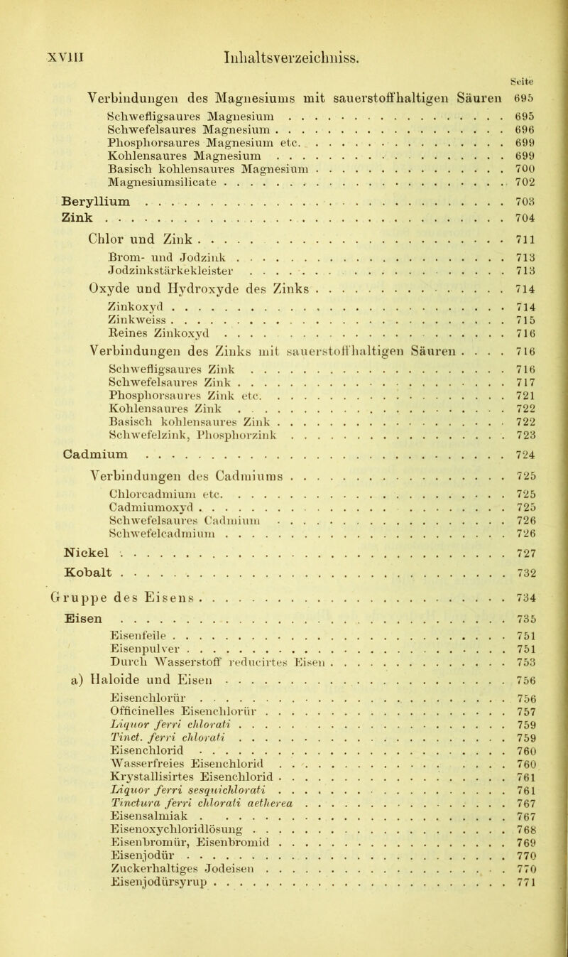 Seite Verbindungen des Magnesiums mit sauerstoffhaltigen Säuren 695 Schweflig-saures Magnesium 695 Schwefelsaures Magnesium 696 Phosphorsaures Magnesium etc 699 Kohlensaures Magnesium 699 Basisch kohlensaures Magnesium 700 Magnesiumsilicate 702 Beryllium 703 Zink 704 Chlor und Zink 711 Brom- und Jodzink 713 Jodzinkstärkekleister 713 Oxyde und Hydroxyde des Zinks 714 Zinkoxyd 714 Zinkweiss 715 Reines Zinkoxyd 716 Verbindungen des Zinks mit sauerstoffhaltigen Säuren .... 716 Schwefligsaures Zink 716 Schwefelsaures Zink 717 Phosphorsaures Zink etc 721 Kohlensaures Zink 722 Basisch kohlensaures Zink 722 Schwefelzink, Phosphorzink 723 Cadmium 724 Verbindungen des Cadmiums 725 Chlorcadmium etc 725 Cadmiumoxyd 725 Schwefelsaures Cadmium 726 Schwefelcadmium 726 Nickel 727 Kobalt 732 Gruppe des Eisens 734 Eisen 735 Eisenfeile 751 Eisenpulver 751 Durch Wasserstoff reducirtes Eisen 753 a) Haloide und Eisen 756 Eisenchlorür 756 Officinelles Eisenchlorür 757 Liquor ferri chlorati 759 Tinct. ferri chlor ati 759 Eisenchlorid 760 Wasserfreies Eisenchlorid 760 Krystallisirtes Eisenchlorid 761 Liquor ferri sesqxiichlorati 761 Tinctura ferri chlor ati aetherea 767 Eisensalmiak 767 Eisenoxychloridlösung 768 Eisenbromür, Eisehbromid 769 Eisenjodür 770 Zuckerhaltiges Jodeisen 770 Eisenjodürsyrup 771