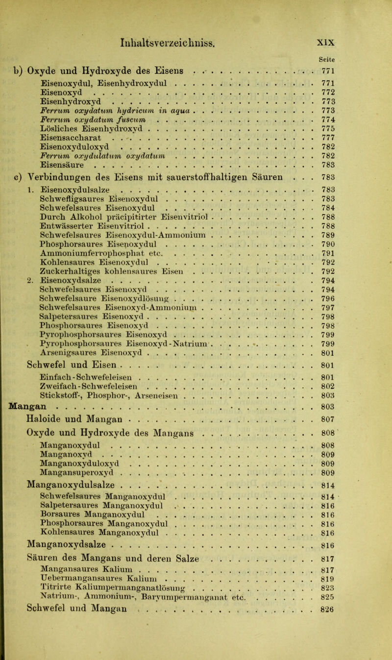 Seite b) Oxyde und Hydroxyde des Eisens 771 Eisenoxydul, Eisenhydroxydul 771 Eisenoxyd 772 Eisenhydroxyd 773 Ferrum oxydatum liydricum in aqua 773 Ferrum oxy datum fuscum 774 Lösliches Eisenhydroxyd 775 Eisensaccharat 777 Eisenoxyduloxyd 782 Ferrum oxydulatum oxy datum 782 Eisensäure 783 c) Verbindungen des Eisens mit sauerstoffhaltigen Säuren . . . 783 1. Eisenoxydulsalze 783 Schwefligsaures Eisenoxydul 783 Schwefelsaures Eisenoxydul 784 Durch Alkohol präcipitirter Eisenvitriol 788 Entwässerter Eisenvitriol 788 Schwefelsaures Eisenoxydul-Ammonium 789 Phosphorsaures Eisenoxydul 790 Ammoniumferrophosphat etc 791 Kohlensaures Eisenoxj'dul • 792 Zuckerhaltiges kohlensaures Eisen 792 2. Eisenoxydsalze 794 Schwefelsaures Eisenoxyd 794 Schwefelsäure Eisenoxydlösung 796 Schwefelsaures Eisenoxyd-Ammonium 797 Salpetersaures Eisenoxyd 798 Phosphorsaures Eisenoxyd 798 Pyrophosphorsaures Eisenoxyd 799 Pyrophosphorsaures Eisenoxyd-Natrium 799 Arsenigsaures Eisenoxyd 801 Schwefel und Eisen 801 Einfach-Schwefeleisen 801 Zweifach-Schwefeleisen 802 Stickstoff-, Phosphor-, Arseneisen 803 Mangan . • 803 Haloide und Mangan 807 Oxyde und Hydroxyde des Mangans . . . 808 Manganoxydul 808 Manganoxvd 809 Manganoxyduloxj'd 809 Mangansuperoxyd 809 Manganoxydulsalze 814 Schwefelsaures Manganoxydul 814 Salpetersaures Manganoxydul 816 Borsaures Manganoxydul 816 Phosphorsaures Manganoxydul 816 Kohlensaures Manganoxydul 816 Manganoxydsalze 816 Säuren des Mangans und deren Salze 817 Mangansaures Kalium 817 Uebermangansaures Kalium 819 Titrirte Kaliumpermanganatlösung 823 Natrium-, Ammonium-, Baryumpermanganat etc. . 825 Schwefel und Mangan 826