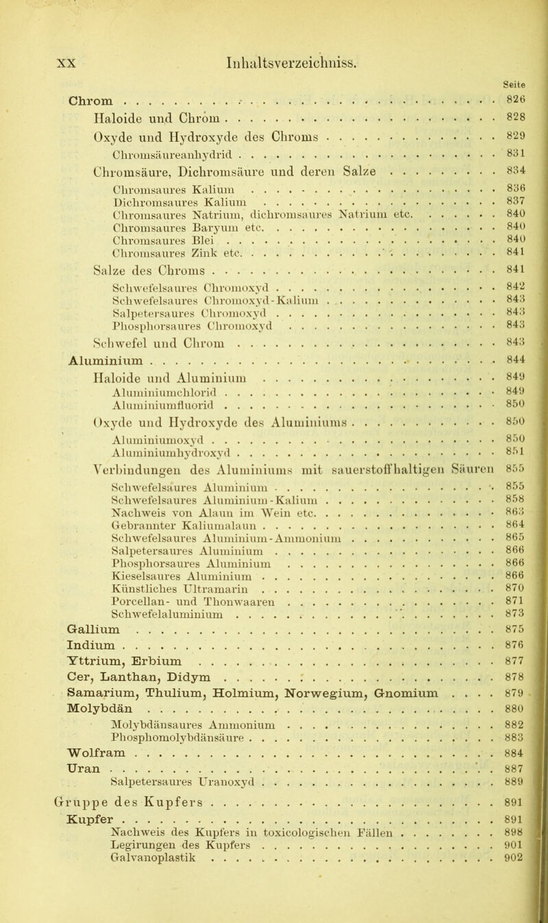 Seite Chrom • 826 Haloide und Chrom 828 Oxyde und Hydroxyde des Chroms 829 Chromsäureanhydrid 831 Chromsäure, Dichromsäure und deren Salze 834 Chromsaures Kalium 836 Dicliromsaures Kalium 837 Chromsaures Natrium, dicliromsaures Natrium etc 840 Chromsaures Baryum etc 840 Chromsaures Blei 840 Chromsaures Zink etc 841 Salze des Chroms 841 Schwefelsaures Chromoxyd 842 Schwefelsaures Chromoxyd - Kalium 843 Salpetersaures Chromoxyd 843 Phosphorsaures Chromoxyd 843 Schwefel und Chrom 843 Aluminium 844 Haloide und Aluminium 849 Aluminiumchlorid 849 Aluminiumfluorid 850 Oxyde und Hydroxyde des Aluminiums 850 Aluminiumoxyd 850 Aluminiumhydroxyd 851 Verbindungen des Aluminiums mit sauerstoffhaltigen Säuren 855 Scliwefelsäures Aluminium 855 Schwefelsaures Aluminium-Kalium 858 Nachweis von Alaun im Wein etc 863 Gebrannter Kaliumalaun 864 Schwefelsaures Aluminium-Ammonium 865 Salpetersaures Aluminium 866 Phosphor saures Aluminium 866 Kieselsaures Aluminium 866 Künstliches Ultramarin 870 Porcellan- und Thonwaaren 871 Schwefelaluminium . 873 Gallium 875 Indium 876 Yttrium, Erbium 877 Cer, Lanthan, Didym 878 Samarium, Thulium, Holmium, Norwegium, Gnomium .... 879 Molybdän 880 Molybdänsaures Ammonium 882 Phosphomolybdänsäure 883 Wolfram 884 Uran 887 Salpetersaures Uranoxyd 889 Gruppe des Kupfers 891 Kupfer 891 Nachweis des Kupfers in toxicologischen Fällen 898 Legirungen des Kupfers 901 Galvanoplastik 902