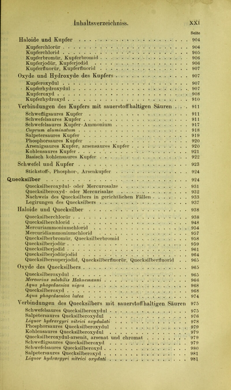 Seite Haloide und Kupfer 904 Kupferchlorür 904 Kupferchlorid 905 Kupferbromür, Kupferbromid 906 Kupferjodür, Kupferjodid 906 Kupferfluorür, Kupferfluorid 907 Oxyde und Hydroxyde des Kupfers . 907 Kupferoxydul 907 Kupferhydroxydul . . . . . 907 Kupferoxyd 908 Kupferhydroxyd 910 Verbindungen des Kupfers mit sauerstoffhaltigen Säuren . . . 911 Schwefligsaures Kupfer 911 Schwefelsaures Kupfer 911 Schwefelsaures Kupfer-Ammonium 917 Cuprum aluminatum 918 Salpetersaures Kupfer 919 Phosphorsaures Kupfer 920 Arsenigsaures Kupfer, arsensaures Kupfer 920 Kohlensaures Kupfer • 921 Basisch kohlensaures Kupfer 922 Schwefel und Kupfer 923 Stickstoff-, Phosphor-, Arsenkupfer 924 Quecksilber 924 Quecksilberoxydul- oder Mercurosalze 931 Quecksilberoxyd- oder Mercurisalze 932 Nachweis des Quecksilbers in gerichtlichen Fällen 933 Legirungen des Quecksilbers 937 Haloide und Quecksilber 938 Quecksilberchlorid 938 Quecksilberchlorid 948 Mercuriammoniumchlorid 954 Mercuridiammoniumchlorid 957 Quecksilberbromür, Quecksilberbromid 958 Quecksilberjodür . 959 Quecksilberjodid 961 Quecksilberjodürjodid 964 Quecksilbersuperjodid, Quecksilberfluorür, Quecksilberfluorid . . 965 Oxyde des Quecksilbers 965 Quecksilberoxydul 965 Mercurius solubilis Hahnemanni 966 Aqua phagedaenica nigra 968 Quecksilberoxyd 968 Aqua phagedaenica lutea 974 Verbindungen des Quecksilbers mit sauerstoffhaltigen Säuren 975 Schwefelsaures Quecksilberoxydul 975 Salpetersaures Queksilberoxydul 976 Liquor hydrargyri nitrici oxydulati 978 Phosphorsaures Quecksilberoxydul 979 Kohlensaures Quecksilberoxydul 979 Quecksilberoxydul-arsenit, arsenat und chromat 979 Schwefligsaures Quecksilberoxyd 979 Schwefelsaures Quecksilberoxyd 980 Salpetersaures Quecksilberoxyd 981 Liquor hydrargyri nitrici oxydati 981
