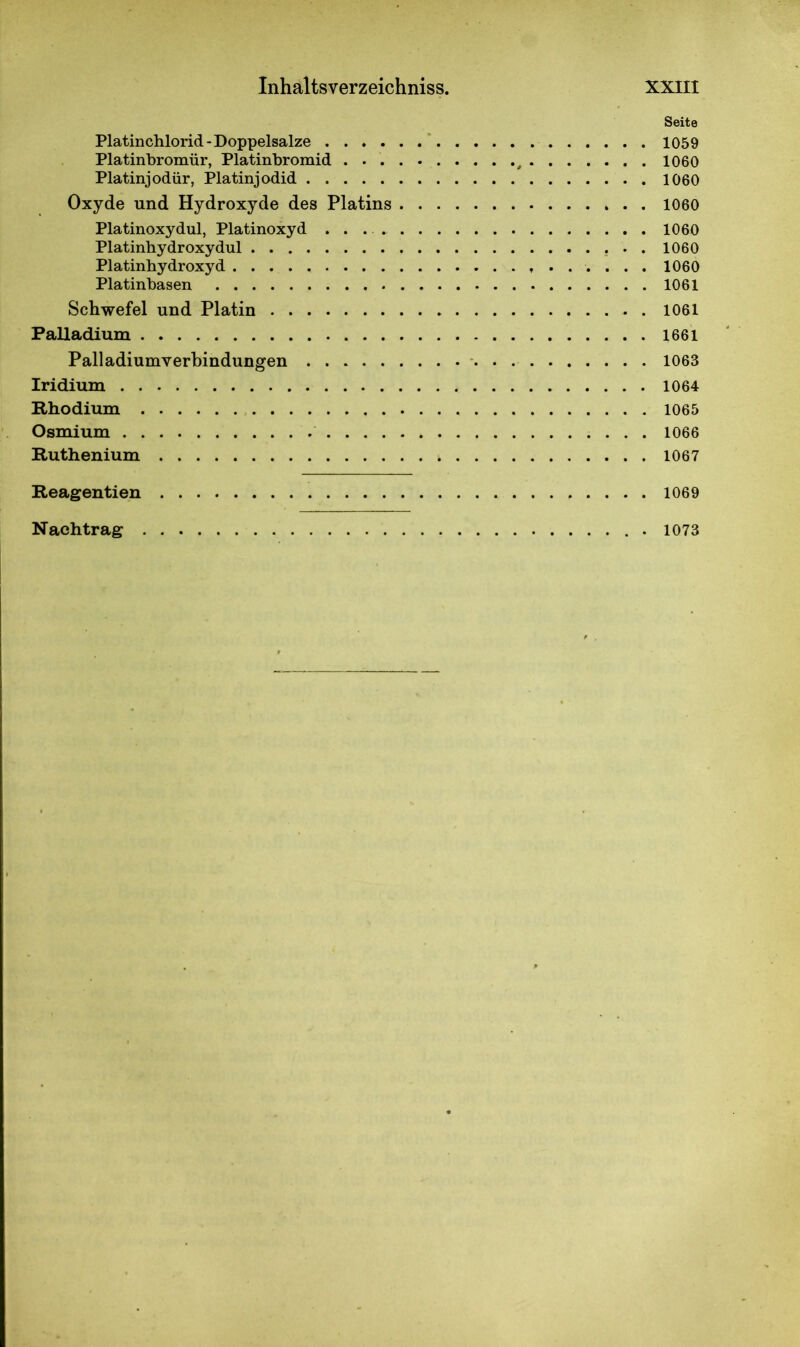 Seite Platinchlorid - Doppelsalze 1059 Platinbromür, Platinbromid , 1060 Platinjodür, Platinjodid 1060 Oxyde und Hydroxyde des Platins 1060 Platinoxydul, Platinoxyd 1060 Platinhydroxydul . . 1060 Platinhydroxyd 1060 Platinbasen 1061 Schwefel und Platin 1061 Palladium 1661 Palladiumverbindungen 1063 Iridium 1064 Rhodium 1065 Osmium 1066 Ruthenium 1067 Reagentien 1069 Nachtrag 1073