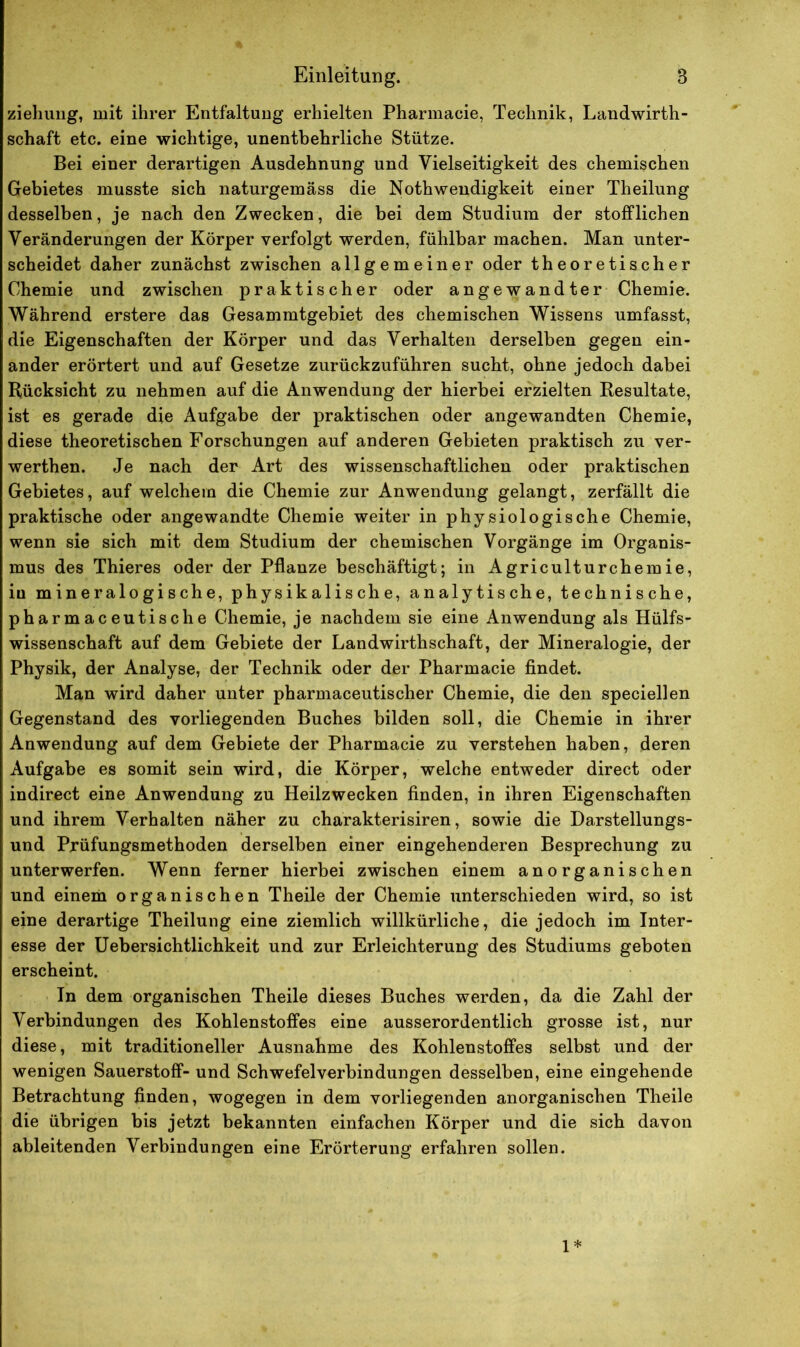 ziehung, mit ihrer Entfaltung erhielten Pharmacie, Technik, Landwirth- schaft etc. eine wichtige, unentbehrliche Stütze. Bei einer derartigen Ausdehnung und Vielseitigkeit des chemischen Gebietes musste sich naturgemäss die Nothweudigkeit einer Theilung desselben, je nach den Zwecken, die bei dem Studium der stofflichen Veränderungen der Körper verfolgt werden, fühlbar machen. Man unter- scheidet daher zunächst zwischen allgemeiner oder theoretischer Chemie und zwischen praktischer oder angewandter Chemie. Während erstere das Gesammtgebiet des chemischen Wissens umfasst, die Eigenschaften der Körper und das Verhalten derselben gegen ein- ander erörtert und auf Gesetze zurückzuführen sucht, ohne jedoch dabei Rücksicht zu nehmen auf die Anwendung der hierbei erzielten Resultate, ist es gerade die Aufgabe der praktischen oder angewandten Chemie, diese theoretischen Forschungen auf anderen Gebieten praktisch zu ver- werthen. Je nach der Art des wissenschaftlichen oder praktischen Gebietes, auf welchem die Chemie zur Anwendung gelangt, zerfällt die praktische oder angewandte Chemie weiter in physiologische Chemie, wenn sie sich mit dem Studium der chemischen Vorgänge im Organis- mus des Thieres oder der Pflanze beschäftigt; in Agriculturchemie, iu mineralogische, physikalische, analytische, technische, pharmaceutische Chemie, je nachdem sie eine Anwendung als Hülfs- wissenschaft auf dem Gebiete der Landwirthschaft, der Mineralogie, der Physik, der Analyse, der Technik oder der Pharmacie findet. Man wird daher unter pharmaceutischer Chemie, die den speciellen Gegenstand des vorliegenden Buches bilden soll, die Chemie in ihrer Anwendung auf dem Gebiete der Pharmacie zu verstehen haben, deren Aufgabe es somit sein wird, die Körper, welche entweder direct oder indirect eine Anwendung zu Heilzwecken finden, in ihren Eigenschaften und ihrem Verhalten näher zu charakterisiren, sowie die Darstellungs- und Prüfungsmethoden derselben einer eingehenderen Besprechung zu unterwerfen. Wenn ferner hierbei zwischen einem anorganischen und einem organischen Theile der Chemie unterschieden wird, so ist eine derartige Theilung eine ziemlich willkürliche, die jedoch im Inter- esse der Uebersichtlichkeit und zur Erleichterung des Studiums geboten erscheint. In dem organischen Theile dieses Buches werden, da die Zahl der Verbindungen des Kohlenstoffes eine ausserordentlich grosse ist, nur diese, mit traditioneller Ausnahme des Kohlenstoffes selbst und der wenigen Sauerstoff- und Schwefelverbindungen desselben, eine eingehende Betrachtung finden, wogegen in dem vorliegenden anorganischen Theile die übrigen bis jetzt bekannten einfachen Körper und die sich davon ableitenden Verbindungen eine Erörterung erfahren sollen. 1*