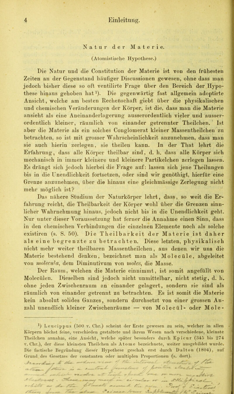 Natur der Materie. (Atomistische Hypothese.) Die Natur und die Constitution der Materie ist von den frühesten Zeiten an der Gegenstand häufiger Discussionen gewesen, ohne dass man jedoch bisher diese so oft ventilirte Frage über den Bereich der Hypo- these hinaus gehoben hat1). Die gegenwärtig fast allgemein adoptirte Ansicht, welche am besten Bechenschaft giebt über die physikalischen und chemischen Veränderungen der Körper, ist die, dass man die Materie ansieht als eine Aneinanderlagerung ausserordentlich vieler und ausser- ordentlich kleiner, räumlich von einander getrennter Theilchen. Ist aber die Materie als ein solches Conglomerat kleiner Massentheilchen zu betrachten, so ist mit grosser Wahrscheinlichkeit anzunehmen, dass man sie auch hierin zerlegen, sie theilen kann. In der That lehrt die Erfahrung, dass alle Körper theilbar sind, d. h. dass alle Körper sich mechanisch in immer kleinere und kleinere Partikelchen zerlegen lassen. Es drängt sich jedoch hierbei die Frage auf: lassen sich jene Theilungen bis in die Unendlichkeit fortsetzen, oder sind wir genöthigt, hierfür eine Grenze anzunehmen, über die hinaus eine gleichmässige Zerlegung nicht mehr möglich ist? Das nähere Studium der Naturkörper lehrt, dass, so weit die Er- fahrung reicht, die Theilbarkeit der Körper wohl über die Grenzen sinn- licher Wahrnehmung hinaus, jedoch nicht bis in die Unendlichkeit geht. Nur unter dieser Voraussetzung hat ferner die Annahme einen Sinn, dass in den chemischen Verbindungen die einzelnen Elemente noch als solche existiren (s. S. 50). Die Theilbarkeit der Materie ist daher als eine begrenzte zu betrachten. Diese letzten, physikalisch nicht mehr weiter theilbaren Massentheilchen, aus denen wir uns die Materie bestehend denken, bezeichnet man als Molecüle, abgeleitet von molecula, dem Diminutivum von moles, die Masse. Der Raum, welchen die Materie einnimmt, ist somit angefüllt von Molecülen. Dieselben sind jedoch nicht unmittelbar, nicht stetig, d. h. ohne jeden Zwischenraum an einander gelagert, sondern sie sind als räumlich von einander getrennt zu betrachten. Es ist somit die Materie kein absolut solides Ganzes, sondern durchsetzt von einer grossen An- zahl unendlich kleiner Zwischenräume — von Molecül- oder Mole- 1) Leucippus (500 v. Chr.) scheint der Erste gewesen zu sein, welcher in allen Körpern höchst feine, verschieden gestaltete und ihrem Wesen nach verschiedene, kleinste Theilchen annahm, eine Ansicht, welche später besonders durch Epicur (345 bis 274 v. Chr.), der diese kleinsten Theilchen als Atome bezeichnete, weiter ausgebildet wurde. Die factische Begründung dieser Hypothese geschah erst durch Dal ton (1804), auf Grund des Gesetzes der constanten oder multiplen Proportionen (s. dort).