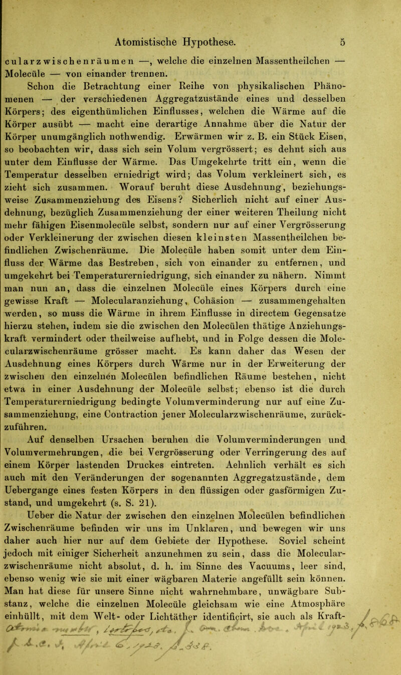 cularzwischenräumen —, welche die einzelnen Massentheilchen — Molecüle — von einander trennen. Schon die Betrachtung einer Reihe von physikalischen Phäno- menen — der verschiedenen Aggregatzustände eines und desselben Körpers; des eigenthümlichen Einflusses, welchen die Wärme auf die Körper ausübt — macht eine derartige Annahme über die Natur der Körper unumgänglich nothwendig. Erwärmen wir z. B. ein Stück Eisen, so beobachten wir, dass sich sein Volum vergrössert; es dehnt sich aus unter dem Einflüsse der Wärme. Das Umgekehrte tritt ein, wenn die Temperatur desselben erniedrigt wird; das Volum verkleinert sich, es zieht sich zusammen. Worauf beruht diese Ausdehnung, beziehungs- weise Zusammenziehung des Eisens? Sicherlich nicht auf einer Aus- dehnung, bezüglich Zusammenziehung der einer weiteren Theilung nicht mehr fähigen Eisenmolecüle selbst, sondern nur auf einer Vergrösserung oder Verkleinerung der zwischen diesen kleinsten Massentheilchen be- findlichen Zwischenräume. Die Molecüle haben somit unter dem Ein- fluss der Wärme das Bestreben, sich von einander zu entfernen, und umgekehrt bei Temperaturerniedrigung, sich einander zu nähern. Nimmt man nun an, dass die einzelnen Molecüle eines Körpers durch eine gewisse Kraft — Molecularanziehung, Cohäsion — zusammengehalten werden, so muss die Wärme in ihrem Einflüsse in directem Gegensätze hierzu stehen, indem sie die zwischen den Molecülen thätige Anziehungs- kraft vermindert oder theilweise aufhebt, und in Folge dessen die Mole- cularzwischenräume grösser macht. Es kann daher das Wesen der Ausdehnung eines Körpers durch Wärme nur in der Erweiterung da- zwischen den einzelnen Molecülen befindlichen Räume bestehen, nicht etwa in einer Ausdehnung der Molecüle selbst; ebenso ist die durch Temperaturerniedrigung bedingte Volumverminderung nur auf eine Zu- sammenziehung, eine Contraction jener Molecularzwischenräume, zurück- zuführen. Auf denselben Ursachen beruhen die Volumverminderungen und Volum Vermehrungen, die bei Vergrösserung oder Verringerung des auf einem Körper lastenden Druckes eintreten. Aehnlich verhält es sich auch mit den Veränderungen der sogenannten Aggregatzustände, dem Uebergange eines festen Körpers in den flüssigen oder gasförmigen Zu- stand, und umgekehrt (s. S. 21). Ueber die Natur der zwischen den einzelnen Molecülen befindlichen Zwischenräume befinden wir uns im Unklaren, und bewegen wir uns daher auch hier nur auf dem Gebiete der Hypothese. Soviel scheint jedoch mit einiger Sicherheit anzunehmen zu sein, dass die Molecular- zwischenräume nicht absolut, d. h. im Sinne des Vacuums, leer sind, ebenso wenig wie sie mit einer wägbaren Materie angefüllt sein können. Man hat diese für unsere Sinne nicht wahrnehmbare, unwägbare Sub- stanz, welche die einzelnen Molecüle gleichsam wie eine Atmosphäre einhüllt, mit dem Welt- oder Lichtäther identificirt, sie auch als Kraft- , ,4'g.. L * . Af* ■ - A,