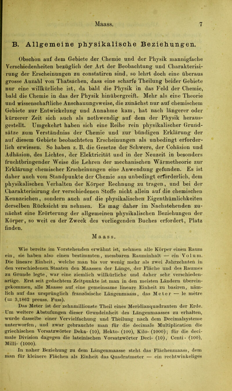 B. Allgemeine physikalische Beziehungen. Obschon auf dem Gebiete der Chemie und der Physik mannigfache Verschiedenheiten bezüglich der Art der Beobachtung und Charakterisi- rung der Erscheinungen zu constatiren sind, so lehrt doch eine überaus grosse Anzahl von Thatsachen, dass eine scharfe Theilung beider Gebiete nur eine willkürliche ist, da bald die Physik in das Feld der Chemie, bald die Chemie in das der Physik hinübergreift. Mehr als eine Theorie und wissenschaftliche Anschauungsweise, die zunächst nur auf chemischem Gebiete zur Entwickelung und Annahme kam, hat nach längerer oder kürzerer Zeit sich auch als nothwendig auf dem der Physik heraus- gestellt. Umgekehrt haben sich eine Reihe rein physikalischer Grund- sätze zum Verständniss der Chemie und zur bündigen Erklärung der auf diesem Gebiete beobachteten Erscheinungen als unbedingt erforder- lich erwiesen. So haben z. B. die Gesetze der Schwere, der Cohäsion und Adhäsion, des Lichtes, der Elektricität und in der Neuzeit in besonders fruchtbringender Weise die Lehren der mechanischen Wärmetheorie zur Erklärung chemischer Erscheinungen eine Anwendung gefunden. Es ist daher auch vom Standpunkte der Chemie aus unbedingt erforderlich, dem physikalischen Verhalten der Körper Rechnung zu tragen, und bei der Cbarakterisirung der verschiedenen Stoffe nicht allein auf die chemischen Kennzeichen, sondern auch auf die physikalischen Eigenthümlichkeiten derselben Rücksicht zu nehmen. Es mag daher im Nachstehenden zu- nächst eine Erörterung der allgemeinen physikalischen Beziehungen der Körper, so weit es der Zweck des vorliegenden Buches erfordert, Platz finden. Maass. Wie bereits im Vorstehenden erwähnt ist, nehmen alle Körper einen Kaum ein, sie haben also einen bestimmten, messbaren Kauminhalt — ein Volum. Die lineare Einheit, welche man bis vor wenig mehr als zwei Jahrzehnten in den verschiedenen Staaten den Maassen der Länge, der Fläche und des Kaumes zu Grunde legte, war eine ziemlich willkürliche und daher sehr verschieden- artige. Erst seit gedachtem Zeitpunkte ist man in den meisten Ländern überein- gekommen, alle Maasse auf eine gemeinsame lineare Einheit zu basiren, näm- lich auf das ursprünglich französische Längenmaass, das Meter — le metre (= 3,1862 preuss. Fuss). Das Meter ist der zehnmillionste Theil eines Meridianquadranten der Erde. Um weitere Abstufungen dieser Grundeinheit des Längenmaasses zu erhalten, wurde dasselbe einer Vervielfachung und Theilung nach dem Decimalsysteme unterworfen, und zwar gebrauchte man für die decimale Multiplication die griechischen Vorsatzwörter Deka- (10), Hekto- (100), Kilo- (1000); für die deci- male Division dagegen die lateinischen Vorsatzwörter Deci- (10), Centi- (100), Milli- (1000). In naher Beziehung zu dem Längenmaasse steht das Flächenmaass, dem man für kleinere Flächen als Einheit das Quadratmeter — ein rechtwinkeliges