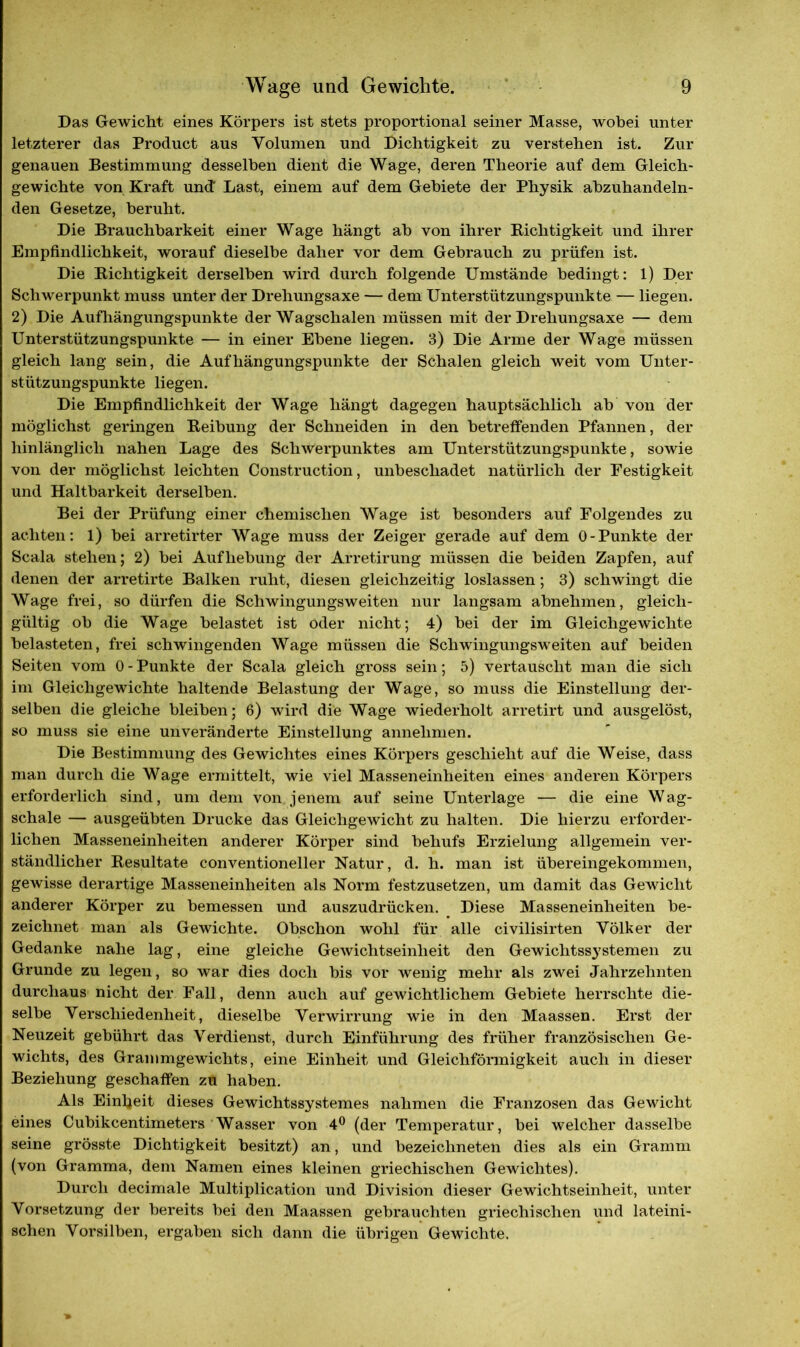 Das Gewicht eines Körpers ist stets proportional seiner Masse, wobei unter letzterer das Product aus Volumen und Dichtigkeit zu verstehen ist. Zur genauen Bestimmung desselben dient die Wage, deren Theorie auf dem Gleich- gewichte von Kraft und' Last, einem auf dem Gebiete der Physik abzuhandeln- den Gesetze, beruht. Die Brauchbarkeit einer Wage hängt ab von ihrer Richtigkeit und ihrer Empfindlichkeit, worauf dieselbe daher vor dem Gebrauch zu prüfen ist. Die Richtigkeit derselben wird durch folgende Umstände bedingt: 1) Der Schwerpunkt muss unter der Drehungsaxe — dem Unterstützungspunkte — liegen. 2) Die Aufhängungspunkte der Wagschalen müssen mit der Drehungsaxe — dem Unterstützungspunkte — in einer Ebene liegen. 3) Die Arme der Wage müssen gleich lang sein, die Aufhängungspunkte der Schalen gleich weit vom Unter- stützungspunkte liegen. Die Empfindlichkeit der Wage hängt dagegen hauptsächlich ab von der möglichst geringen Reibung der Schneiden in den betreffenden Pfannen, der hinlänglich nahen Lage des Schwerpunktes am Unterstützungspunkte, sowie von der möglichst leichten Construction, unbeschadet natürlich der Festigkeit und Haltbarkeit derselben. Bei der Prüfung einer chemischen Wage ist besonders auf Folgendes zu achten: 1) bei arretirter Wage muss der Zeiger gerade auf dem 0-Punkte der Scala stehen; 2) bei Aufhebung der Arretirung müssen die beiden Zapfen, auf denen der arretirte Balken ruht, diesen gleichzeitig loslassen; 3) schwingt die Wage frei, so dürfen die Schwingungsweiten nur langsam abnehmen, gleich- gültig ob die Wage belastet ist oder nicht; 4) bei der im Gleichgewichte belasteten, frei schwingenden Wage müssen die Schwingungsweiten auf beiden Seiten vom 0 - Punkte der Scala gleich gross sein; 5) vertauscht man die sich im Gleichgewichte haltende Belastung der Wage, so muss die Einstellung der- selben die gleiche bleiben; 6) wird die Wage wiederholt arretirt und ausgelöst, so muss sie eine unveränderte Einstellung annehmen. Die Bestimmung des Gewichtes eines Körpers geschieht auf die Weise, dass man durch die Wage ermittelt, wie viel Masseneinheiten eines anderen Körpers erforderlich sind, um dem von jenem auf seine Unterlage — die eine Wag- schale — ausgeübten Drucke das Gleichgewicht zu halten. Die hierzu erforder- lichen Masseneinheiten anderer Körper sind behufs Erzielung allgemein ver- ständlicher Resultate conventioneller Natur, d. h. man ist übereingekommen, gewisse derartige Masseneinheiten als Norm festzusetzen, um damit das Gewicht anderer Körper zu bemessen und auszudrücken. Diese Masseneinheiten be- zeichnet man als Gewichte. Obschon wohl für alle civilisirten Völker der Gedanke nahe lag, eine gleiche Gewichtseinheit den Gewichtssystemen zu Grunde zu legen, so war dies doch bis vor wenig mehr als zwei Jahrzehnten durchaus nicht der Fall, denn auch auf gewichtlichem Gebiete herrschte die- selbe Verschiedenheit, dieselbe Verwirrung wie in den Maassen. Erst der Neuzeit gebührt das Verdienst, durch Einführung des früher französischen Ge- wichts, des Grammgewichts, eine Einheit und Gleichförmigkeit auch in dieser Beziehung geschaffen zu haben. Als Einheit dieses Gewichtssystemes nahmen die Franzosen das Gewicht eines Cubikcentimeters Wasser von 4° (der Temperatur, bei welcher dasselbe seine grösste Dichtigkeit besitzt) an, und bezeichneten dies als ein Gramm (von Gramma, dem Namen eines kleinen griechischen Gewichtes). Durch decimale Multiplication und Division dieser Gewichtseinheit, unter Vorsetzung der bereits bei den Maassen gebrauchten griechischen und lateini- schen Vorsilben, ergaben sich dann die übrigen Gewichte.