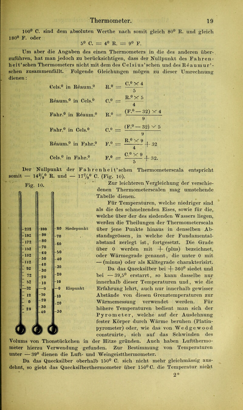 100° C. sind dem absoluten Werthe nach somit gleich 80° K. und gleich 180° F. oder 5° C. = 4° E. = 9° F. Um aber die Angaben des einen Thermometers in die des anderen über- zuführen, hat man jedoch zu berücksichtigen, dass der Nullpunkt des Fahren- heit’sehen Thermometers nicht mit dem des Celsius’sehen und desEeaumur’- schen zusammenfällt. Folgende Gleichungen mögen zu dieser Umrechnung dienen: Gels.0 in Keaum.0 P *© ' II C.° X 4 5 Keaum.0 in Cels.0 C.° = E.°X 5 4 Fahr.0 in K4aum.° k.° ta (F.° — 32) X 4 9 Fahr.0 in Cels.0 C.° =: (F.° — 32) x 5 9 Keaum.0 in Fahr.0 f.° ifi K 0 X 9 , on 4 i 62 Cels.0 in Fahr.0 F.° —r C.° X 9 . ort —T- + 32' Der Nullpunkt der Fahrenheit’sehen somit — 142/9° E. und — 177/9° C. (Fig. 10). Thermometerscala entspricht Fig. 10. 212 -192 172 -152 132 112 - 92 - 72 52 —32 12 0 28 -100 -90 -80 -70 -60 -50 -40 -30 -20 -10 —0 -10 -20 - 30 -40 Zur leichteren Yergleichung dei' verschie- denen Thermometerscalen mag umstehende Tabelle dienen. Für Temperaturen, welche niedriger sind als die des schmelzenden Eises, sowie für die, welche über der des siedenden Wassers liegen, werden die Theilungen der Thermometerscala Siedepunkt über jene Punkte hinaus in denselben Ab- standsgrössen , in welche der Fundamental- abstand zerlegt ist, fortgesetzt. Die Grade über 0 werden mit -j- (plus) bezeichnet, oder Wärmegrade genannt, die unter 0 mit — (minus) oder als Kältegrade charakterisirt. Da das Quecksilber bei -f- 360° siedet und bei —39,5° erstarrt, so kann dasselbe nur innerhalb dieser Temperaturen und, wie die Bispunkt Erfahrung lehrt, auch nur innerhalb gewisser Abstände von diesen Grenztemperaturen zur Wärmemessung verwendet werden. Für höhere Temperaturen bedient man sich der Pyrometer, welche auf der Ausdehnung- fester Körper durch Wärme beruhen (Platin- pyrometer) oder, wie das von Wedgewood construirte, sich auf das Schwinden des Volums von Thonstückchen in der Hitze gründen. Auch haben Luftthermo- meter hierzu Verwendung gefunden. Zur Bestimmung von Temperaturen unter —39° dienen die Luft- und Weingeistthermometer. Da das Quecksilber oberhalb 150° C. sich nicht mehr gleichmässig aus- dehnt, so giebt das Quecksilberthermometer über 150° C. die Temperatur nicht 2* BO -70 -60 -50 40 30 -20 10 -0 10 -20 -30