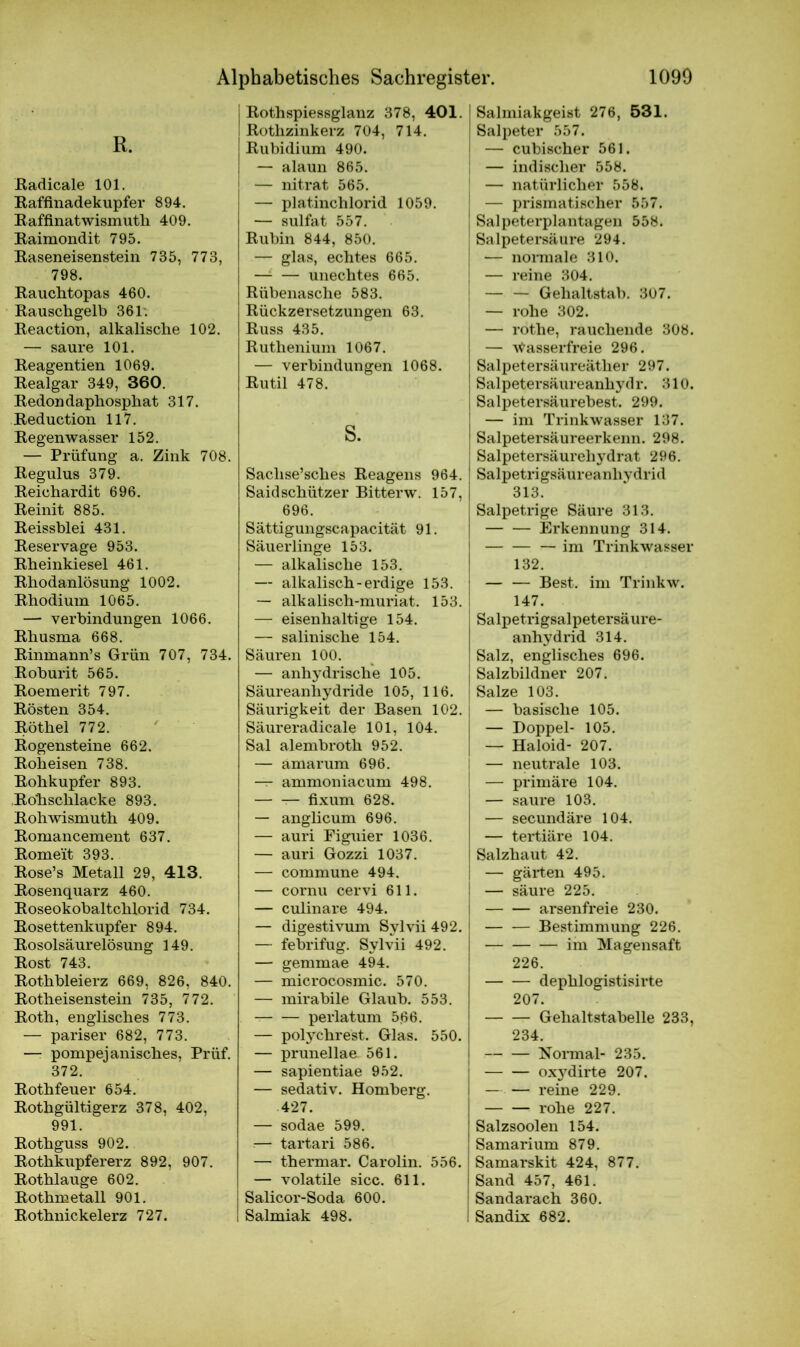 R. Radicale 101. Raffinadekupfer 894. Raffinatwismutli 409. Raimondit 795. Raseneisenstein 735, 773, 798. Rauchtopas 460. Rauschgelb 361. Reaction, alkalische 102. — saure 101. Reagentien 1069. Realgar 349, 360. Redondaphosphat 317. Reduction 117. Regenwasser 152. — Prüfung a. Zink 708. Regulus 379. Reichardit 696. Reinit 885. Reissblei 431. Reservage 953. Rheinkiesel 461. Rhodanlösung 1002. Rhodium 1065. — Verbindungen 1066. Rhusma 668. Rinmann’s Grün 707, 734. Roburit 565. Roemerit 797. Rösten 354. Röthel 772. Rogensteine 662. Roheisen 738. Rohkupfer 893. Ro'hschlacke 893. Rohwismuth 409. Romancement 637. Rome'it 393. Rose’s Metall 29, 413. Rosenquarz 460. Roseokobaltchlorid 734. Rosettenkupfer 894. Rosolsäurelösung 149. Rost 743. Rothbleierz 669, 826, 840. Rotheisenstein 735, 772. Roth, englisches 773. — pariser 682, 773. —r pompejanisches, Prüf. 372. Rothfeuer 654. Rothgültigerz 378, 402, 991. Rothguss 902. Rothkupfererz 892, 907. Rothlauge 602. Rothnaetall 901. Rothnickelerz 727. Rothspiessglanz 378, 401. Rothzinkerz 704, 714. Rubidium 490. — alaun 865. — nitrat 565. — plat.inchlorid 1059. — sulfat 557. Rubin 844, 850. — glas, echtes 665. —i — unechtes 665. Rübenasche 583. Rückzersetzungen 63. Russ 435. Ruthenium 1067. — Verbindungen 1068. Rutil 478. s. Saclise’sches Reagens 964. Saidschützer Bitterw. 157, 696. Sättigungscapacität 91. Säuerlinge 153. — alkalische 153. — alkalisch-erdige 153. — alkalisch-muriat. 153. — eisenhaltige 154. — salinische 154. Säuren 100. — anhydrische 105. Säureanhydride 105, 116. Säurigkeit der Basen 102. Säureradicale 101, 104. Sal alembroth 952. — ämarum 696. — ammoniacum 498. — fixum 628. — anglicum 696. — auri Figuier 1036. — auri Gozzi 1037. — commune 494, — cornu cervi 611. — culinare 494. — digestivum Sylvii 492. — febrifug. Sylvii 492. — gemmae 494. — microcosmic. 570. — mirabile Glaub. 553. perlatum 5.66. — polychrest. Glas. 550. — prunellae. 561. — sapientiae 952. — sedativ. Homberg. 427. — sodae 599. — tartari 586. — thermar. Carolin. 556. — volatile sicc. 611. Salicor-Soda 600. Salmiak 498. I Salmiakgeist 276, 531. Salpeter 557. — cubischer 561. — indischer 558. — natürlicher 558. — prismatischer 557. j Salpeterplantagen 558. Salpetersäure 294. — normale 310. | — reine 304. | — — Gehaltstab. 307. — rohe 302. ; — rothe, rauchende 308. | — Wasserfreie 296. ! Salpetersäureäther 297. j Salpetersäureanhydr. 310. I Salpetersäurebest. 299. { — im Trinkwasser 137. I Salpetersäureerkenn. 298. Salpetersäurehydrat 296. Salpetrigsäureanhydrid 313. Salpetrige Säure 313. Erkennung 314. — im Trinkwasser 132. Best, im Trinkw. 147. I Salpetrigsalpetersäure- anhydrid 314. ! Salz, englisches 696. j Salzbildner 207. Salze 103. | — basische 105. — Doppel- 105. : — Haloid- 207. i — neutrale 103. — primäre 104. — saure 103. — secundäre 104. — tertiäre 104. Salzhaut 42. ; — gärten 495. — säure 225. | arsenfreie 230. Bestimmung 226. im Magensaft 226. dephlogistisirte 207. Gehaltstabelle 233, 234. Normal- 235. oxydirte 207. — — reine 229. rohe 227. Salzsoolen 154. Samarium 879. Samarskit 424, 877. Sand 457, 461. J Sandarach 360. ! Sandix 682.