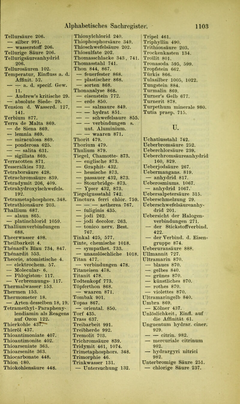 Tellursäure 206. — Silber 991. — Wasserstoff 206. Teilurige Säure 206. Tellurigsäureanhydrid 206. Tellurosäuren 102. Temperatur, Einfluss a. d. Affinit. 52. a. d. specif. Gew. 11. — Andrew’s kritische 29. — absolute Siede- 29. Tension d. Wasserd. 127, 141. Terbium 877. Terra de Malta 869. — de Siena 869. — lemnia 869. — miraculosa 869. — ponderosa 625. salita 631. — sigillata 869. Terracotten 871. Tesseralkies 732. Tetraborsäure 428. Tetrachromsäure 839. Tetradymit 206, 409. Tetrahydroxylschwefels. 192. Tetrametaphosphors. 348. Tetrathionsäure 203. Thallium 687. — alaun 865. — platinchlorid 1059. Thalliumverbindungen 688. Theerwasser 498. Theilbarkeit 4. Thönard’s Blau 734, 847. Thönardit 553. Theorie, atomistische 4. — elektrochem. 57. — Molecular- 6. — Phlogiston- 117. — Verbrennungs- 117. Thermalwasser 153. Thermen 153. Thermometer 18. — Arten desselben 18, 19. Tetramethyl - Parapheny- lendiamin als Reagens auf Ozon 122. Thierkohle 437?^ Thieröl 437. Thioantimoniate 407. Thioantimonite 402. Thioarseniate 363. Thioarsenite 363. Thiocarbonate 448. Thion 180. Thiokohlensäure 448. Thionylchlorid 240. Thiophosphorsäure 349. Thioschwefelsäure 202. Thiosulfate 202. Thomasschlacke 343, 741. Thomasstahl 741. Thon 844, 867. — feuerfester 868. — plastischer 868. — Sorten 868. Thonanalyse 868. — eisenstein 772. — erde 850. salzsaure 849. liydrat 851. — — schwefelsaure 855. Verbindungen s. unt. Aluminium. waaren 871. Thorit 479. Thorium 479. Thulium 879. Tiegel, Chamotte- 873. — englische 873. — Graphit- 432. — hessische 873. — passauer 432, 873. — Stourbridge- 873. — Ypser 432, 873. Tiegelgussstahl 742. Tinctura ferri chlor. 759. aetherea 767. — fuliginis 435. — jodi 262. — jodi decolor. 263. — tonico nerv. Best. 767. Tinkal 425, 577. Tinte, chemische 1018. — sympathet. 733. — unauslöschliche 1018. Titan 477. — Verbindungen 478. Titaneisen 478. Titanit 478. Todtenkopf 773. Töpferthon 868. — waaren 871. Tombak 901. Topas 867. — oriental. 850. Torf 435. Trass 637. Treibarbeit 991. Treibherde 992. Tremolit 703. Trichromsäure 839. Tridymit 461, 1074. Trimetaphosphors. 348. Trimorphie 46. Trinkwasser 131. — Untersuchung 132. Tripel 461. Triphyllin 490. Trithionsäure 203. Trockenkasten 134. Troüit 801. Tronasoda 595, 599. Tropfstein 662. Türkis 866. Tulasilber 1005, 1022. Tungstein 884. Turmalin 869. Tumer’s Gelb 677. Turnerit 878. Turpethum minerale 980. Tutia praep. 715. u. Uchatiusstahl 742. Ueberbromsäure 252. Ueberchlorsäure 239. U eberchromsäureanhy drid 160, 829. Ueberjodsäure 267. Uebermangans. 819. — anhydrid 817. Ueberosmiums. 1067. — anhydrid 1067. I Uebersalpetersäure 315. Ueberschmelzung 29. Ueberschwefelsäureanhy- drid 201. Uebersicht der Halogen- verbindungen 271. — der Stickstoff verbind. 422. — der Verbind, d. Eisen- gruppe 874. Ueberuransäure 888. Ullmannit 727. Ultramarin 870. — blaues 870. — gelbes 840. — grünes 870. — künstliches 870. — rothes 870. — violettes 870. Ultramaringelb 840. Umbra 869. — Kölner 437. Unlöslichkeit, Einfl. auf die Affinität 61. Unguentum lnrdrar. einer. 929. citrin. 982. — mercuriale citrinum 982. I — hydrargyri nitrici 982. Unterbromige Säure 251. — chlorige Säure 237.