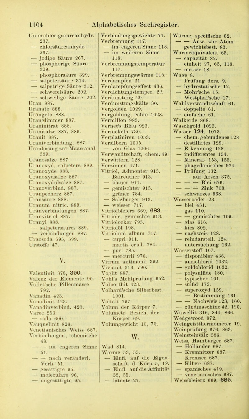 Unterchlorigsäureanhydr. 237. — chlorsäureanhydr. 237. — jodige Säure 267. — phosphorige Säure 329. — phosphorsäure 329. — Salpetersäure 314. — salpetrige Säure 312. — Schwefelsäure 202. — schweflige Säure 202. Uran 887. Uranate 888. Urangelh 888. Uranglimmer 887. Uraninitrat 888. Uranisalze 887, 889. Uranit 887. Uraniverbindung. 887. Uranlösung zur Maassanal. 339. Uranosalze 887. Uranoxyd, Salpeters. 889. Uranoxyde 888. Uranoxydsalze 887. Uranoxydulsalze 887. Uranoverbind. 887. Uranpecherz 887. Uransäure 888. Uranum nitric. 889. Uran Verbindungen 887. Uranvitriol 887. Uranyl 888. — salpetersaures 889. — Verbindungen 887. Uraosoda 595, 599. Urstoffe 47. V. Yalentinit 378, 390. Valenz der Elemente 90. Vallet’sche Pillenmasse 792. Vanadin 423. Yanadinit 423. Vanadinverbind. 423. Yarec 253. — soda 600. Vauquelinit 826. Yenetianisches Weiss 687. Verbindungen, chemische 48. — — im engeren Sinne 51. nach veränderl. Yerh. 51. — gesättigte 95. — moleculare 96. — ungesättigte 95. YerbindungsgeWichte 71. Verbrennung 117. — im engeren Sinne 118. — im weiteren Sinne 118. Y erbrennun gstemperatur 117. Y erbrennungs wärme 118. Verdampfen 31. Verdampfungseffect 436. Verdichtungstemper. 22. Verdunstung 29. Verdunstungskälte 30. Vergolden 1029. Vergoldung, echte 1028. Vermillon 983. Vernet’s Blau 923. Vernickeln 730. Verplatiniren 1053. Versilbern 1005. — von Glas 1006. Verwandtschaft, chem. 49. Verwittern 128. Verzinnen 471. Vitriol, Admonter 913. — Baireuther 913. — blauer 911. — gemischter 913. — grüner 784. — Salzburger 913. — weisser 717. Vitriolbleierz 669, 683. Vitriole, gemischte 913. Vitriolocker 795. Vitriolöl 198. Vitriolum album 717. — cupri 911. — martis crud. 784. — pur. 785. -— mercurii 976. Vitrum antimonii 392. Vivianit 316, 790. Voglit 887. Vohl’s Mehlprüfung 652. Volborthit 423. Volhard’sche Silberbest. 1001. Voltait 797. Volum der Körper 7. Volumetr. Bezieh, der Körper 69. Volumgewicht 10, 70. w. Wad 814. Wärme 53, 55. — Einfl. auf die Eigen- schaft. d. Körp. 5, 18. — Einfl. auf die Affinität, 52, 55. I — latente 27. Wärme, specifische 82. — — Anw. zur Atom- gewichtsbest. 83. Wärmeäquivalent 65. — capacität 82. — einheit 27, 65, 118. — messer 18. Wage 8. — Prüfung ders. 9. — hydrostatische 12. — Mohr’sche 15. — Westphal’sche 17. Wahlverwandtschaft 61. — doppelte 61. — einfache 61. Walkerde 868. Waschgold 1023. Wasser 124, 1073. — ehern, gebundenes 128, — destillirtes 129. — Erkennung 128. — indifferentes 154. — Mineral- 153, 155. — phagedänisches 974. — Prüfung 132. auf Arsen 375. Blei 676. Zink 708. — schwarzes 968. Wasserbäder 23. — blei 431. — gas 110. gemischtes 109. — glas 616. — kies 802. — nachweis 128. — reindarstell. 124. — Untersuchung 132. Wasserstoff 107. — disponibler 436. — aurichlorid 1032. — goldchlorid 1032. — polysulfide 180. — typischer 101. — sulfid 175. — Superoxyd 159. Bestimmung 161, Nachweis 123, 160. — zündmaschine 42, 120. Wawellit 316, 844, 866. Wedgewood 872. Weingeistthermometer 19. Weinprüfung 676, 863. Weinsteinsalz 586. Weiss, Hamburger 687. — Holländer 687. — Kremnitzer 687. — Kremser 687. — Silber- 687. — spanisches 419. — venetianisches 687. Weissbleierz 669. 685.