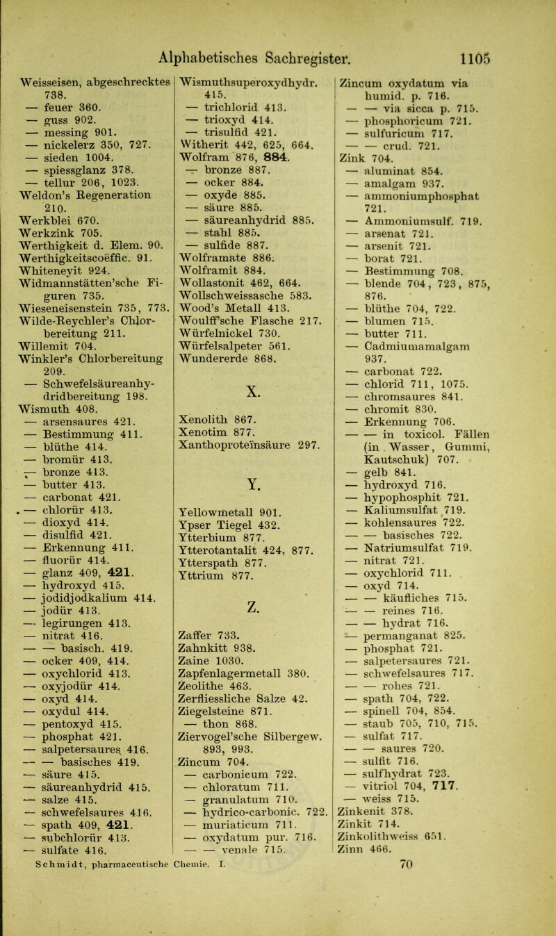 Weisseisen, abgeschrecktes 738. — feuer 360. — guss 902. — messing 901. — nickelerz 350, 727. — sieden 1004. — spiessglanz 378. — tellur 206, 1023. Weldon’s Regeneration 210. Werkblei 670. Werkzink 705. Werthigkeit d. Elem. 90. Werthigkeitscoeffic. 91. Whiteneyit 924. Widmannstätten’sche Fi- guren 735. Wieseneisenstein 735, 773. Wilde-Reychler’s Chlor- bereitung 211. Willemit 704. Winkler’s Chlorbereitung 209. — Schwefelsäureanhy- dridbereitung 198. Wismuth 408. — arsensaures 421. — Bestimmung 411. — blüthe 414. — bromür 413. — bronze 413. — butter 413. — carbonat 421. .— chlorür 413. — dioxyd 414. — disulfid 421. — Erkennung 411. — fluorür 414. — glanz 409, 421. — hydroxyd 415. — jodidjodkalium 414. — jodür 413. — legirungen 413. — nitrat 416. — — basisch. 419. — ocker 409, 414. — oxyChlorid 413. — oxyjodür 414. — oxyd 414. — oxydul 414. — pentoxyd 415. — phosphat 421. — salpetersaures, 416. — — basisches 419. -— säure 415. — säureanhydrid 415. — salze 415. — schwefelsaures 416. — spath 409, 421. — subchlorür 413. — sulfate 416. Wismuthsuperoxydhydr. 415. — trichlorid 413. — trioxyd 414. — trisulfid 421. Witherit 442, 625, 664. Wolfram 876, 884. — bronze 887. — ocker 884. — oxyde 885. — säure 885. — säureanhydrid 885. — stahl 885. — sulfide 887. Wolframate 886. Wolframit 884. Wollastonit 462, 664. Wollschweissasche 583. Wood’s Metall 413. Woulifsche Flasche 217. Würfelnickel 730. Würfelsalpeter 561. Wundererde 868. X. Xenolith 867. Xenotim 877. Xanthoprote'insäure 297. Y. Yellowmetall 901. Ypser Tiegel 432. Ytterbium 877. Ytterotantalit 424, 877. Ytterspath 877. Yttrium 877. z. Zaffer 733. Zahnkitt 938. Zaine 1030. Zapfenlagermetall 380. Zeolithe 463. Zerfliessliche Salze 42. Ziegelsteine 871. — thon 868. Ziervogel’sche Silbergew. 893, 993. Zincum 704. — carbonicum 722. — chloratum 711. — granulatum 710. — hydrico-carbonic. 722. — muriaticum 711. — oxydatum pur. 716. — — venale 715. ! Zincum oxydatum via humid, p. 716. — — via sicca p. 715. — phosphoricum 721. — sulfuricum 717. crud. 721. Zink 704. — aluminat 854. — amalgam 937. — ammoniumphosphat 721. — Ammoniumsulf. 719. — arsenat 721. — arsenit 721. — borat 721. — Bestimmung 708. — blende 704, 723, 875, 876. — blüthe 704, 722. — blumen 715. — butter 711. — Cadmiumamalgam 937. — carbonat 722. — Chlorid 711, 1075. — chromsaures 841. — chromit 830. — Erkennung 706. in toxicol. Fällen (in . Wasser, Gummi, Kautschuk) 707. — gelb 841. — hydroxyd 716. — hypophosphit 721. — Kaliumsulfat 719. — kohlensaures 722. basisches 722. — Natriumsulfat 719. — nitrat 721. — oxy Chlorid 711. — oxyd 714. — — käufliches 715. reines 716. hydrat 716. — permanganat 825. — phosphat 721. — salpetersaures 721. — schwefelsaures 717. rohes 721. — spath 704, 722. — spinell 704, 854. — staub 705, 710, 715. — sulfat 717. saures 720. — sulfit 716. — sulfhydrat 723. — vitriol 704, 717. — weiss 715. Zinkenit 378. ! Zinkit 714. Zinkolithweiss 651. Zinn 466. Schmidt, phannaceutische Chemie. I. 70