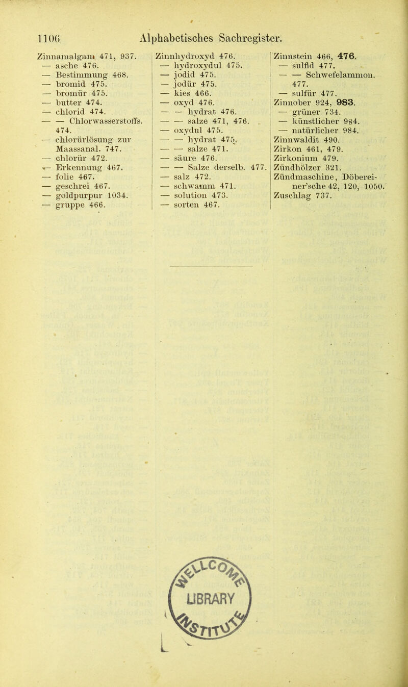 Zinnamalgam 471, 937. — asche 476. — Bestimmung 468. — bromid 475. — bromür 475. — butter 474. — chlorid 474. Chlorwasserstoffs. 474. — chlorürlösung zur Maassanal. 747. — chlorür 472. •*— Erkennung 467. — folie 467. — geschrei 467. — goldpurpur 1034. — gruppe 466. Zinnhydroxyd 476. — hydroxydul 475. — jodid 475. — jodür 475. — kies 466. — oxyd 476. — — hydrat 476. salze 471, 476. — oxydul 475. hydrat 475^. salze 471. — säure 476. Salze derselb. 477. — salz 472. — schwamm 471. — solution 473. — Sorten 467. I Zinnstein 466, 476. J — sulfid 477. —= — Schwefelammon. 477. — sulfür 477. Zinnober 924, 983. — grüner 734. — künstlicher 984. — natürlicher 984. Zinnwaldit 490. Zirkon 461, 479. Zirkonium 479. Zündhölzer 321. Zündmaschine, Döberei- ner’sche42, 120, 1050. Zuschlag 737.