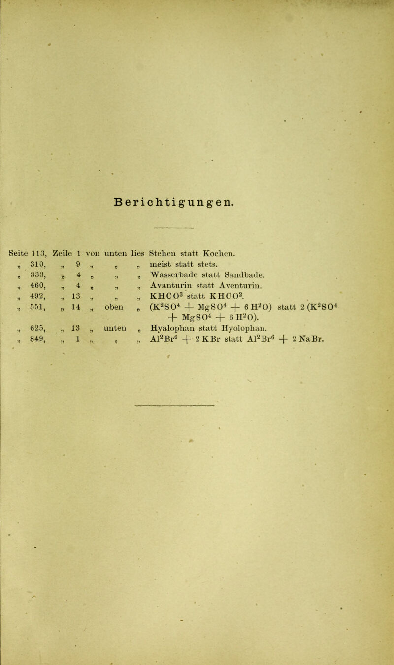 Berichtigungen. Seite 113, Zeile 1 von unten lies Stellen statt Koclien. 55 310, 55 9 55 55 55 meist statt stets. 55 333, 55‘ 4 55 51 55 Wasserbade statt Sandbade. 55 460, 55 4 55 55 55 Avanturin statt Aventurin. n 492, 55 13 55 55 55 KHCO3 statt KHCO2. » 551, 55 14 55 oben „ (K2S04 4- MgSO4 4- 6 H20) statt 2(K2S04 -f Mg SO4 4- 6 H20). 55 625, 55 13 55 unten „ Hyalophan statt Hyolopban. 55 849, 55 1 55 n » Al2 Br6 4- 2 KBr statt Al2 Br6 4~ 2 Na Br.