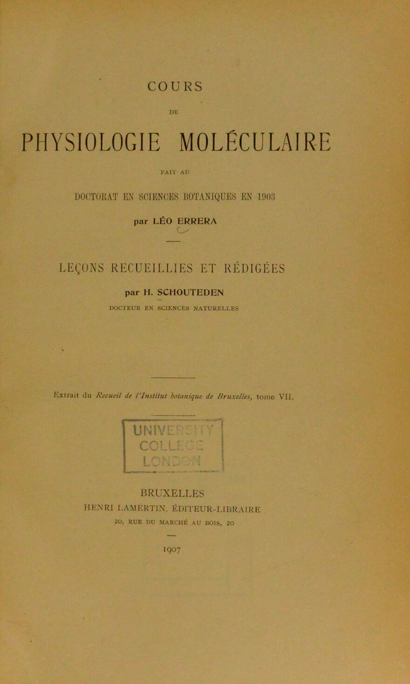 COURS UK PHYSIOLOGIE MOLÉCULAIRE KAlï Ai; DOCTORAT EN SCIENCES BOTANIQUES EN 1003 par LÉO ERRERA LEÇONS RECUEILLIES ET RÉDIGÉES par H. SCHOUTEDEN DOCTEUR EN SCIENCES NATURELI.ES PyXlrait du Recueil de l’Institut botanique de Bruxelles, tome VII. UURU. COLL LL:-. BRUXELLES H KM RI LAMERTIN. ÉDITEUR-LIBRAIRE 20, RUE DU MARCHÉ AU BOIS, 20 1907