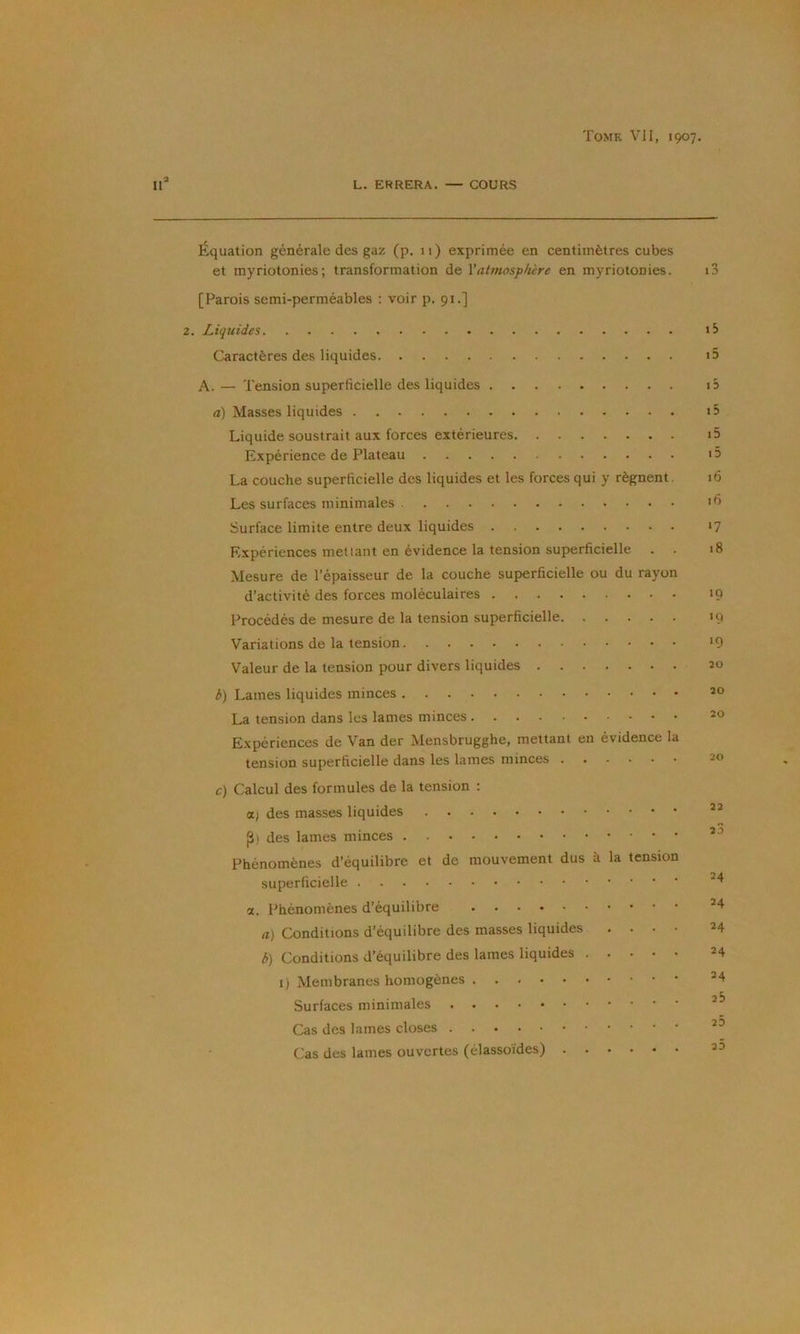 L. ERRERA. — COURS Équation générale des gaz (p. 11) exprimée en centimètres cubes et myriotonies; transformation de Vatmosphère en myriotonies. [Parois semi-perméables : voir p. 91.] 2. Liquides Caractères des liquides A. — Tension superficielle des liquides a) Masses liquides Liquide soustrait aux forces extérieures Expérience de Plateau La couche superficielle des liquides et les forces qui y régnent. Les surfaces minimales Surface limite entre deux liquides Expériences mettant en évidence la tension superficielle Mesure de l’épaisseur de la couche superficielle ou du rayon d’activité des forces moléculaires Procédés de mesure de la tension superficielle Variations de la tension Valeur de la tension pour divers liquides b) Lames liquides minces La tension dans les lames minces Expériences de Van der Mensbrugghe, mettant en évidence la tension superficielle dans les lames minces c) Calcul des formules de la tension : (X) des masses liquides des lames minces Phénomènes d’équilibre et de mouvement dus à la tension superficielle a. Phénomènes d’équilibre a) Conditions d’équilibre des masses liquides . . . • b) Conditions d’équilibre des lames liquides I) Membranes homogènes Surfaces minimales Cas des lames closes Cas des lames ouvertes (élassoïdes) n ID tS i5 i5 i5 i5 15 16 16 •7 18 ‘9 '9 ‘9 20 20 20 20 22 23 24 24 24 24 24 26 23 25