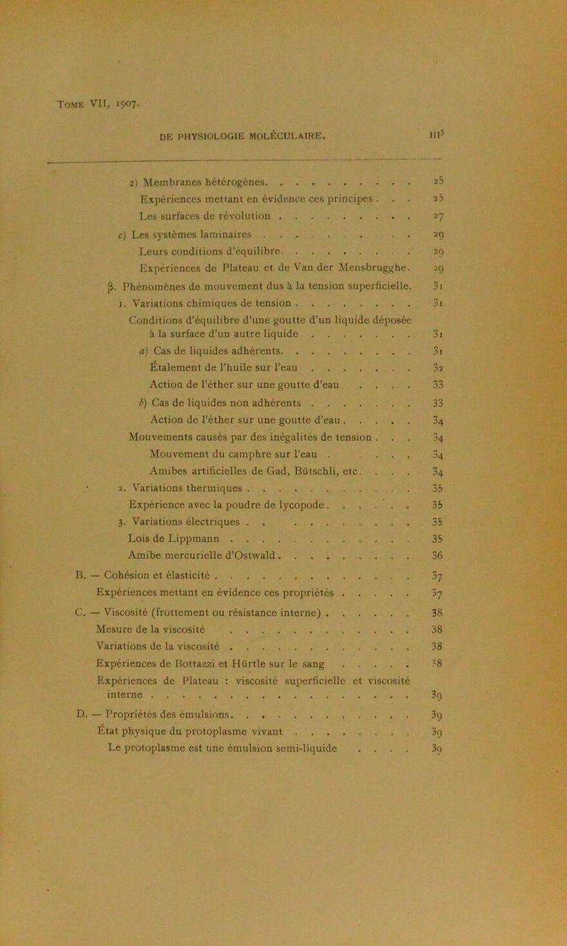 DE PHYSIOLOGIE MOLÉCULAIRE. Hl’ 2) Membranes hétérogènes sS Expériences mettant en évidence ces principes ... 2b Les surfaces de révolution 27 c) Les systèmes laminaires . . 29 Leurs conditions d’équilibre 29 Expériences de Plateau et de Van der Mensbrugghe. 29 p. Phénomènes de mouvement dus à la tension superficielle. 3i I. Variations chimiques de tension 3i Conditions d’équilibre d’une goutte d’un liquide déposée à la surface d’un autre liquide 3i а) Cas de liquides adhérents 3i Étalement de l’huile sur l’eau 32 Action de l’éther sur une goutte d’eau .... 33 б) Cas de liquides non adhérents 33 Action de l’éther sur une goutte d’eau 34 Mouvements causés par des inégalités de tension ... 34 Mouvement du camphre sur l’eau .... 34 .Amibes artificielles de Gad, Bütschli, etc. ... 34 • 2. V’'ariations thermiques 35 Expérience avec la poudre de lycopode...... 35 3. Variations électriques . . 35 Lois de Lippmann 35 Amibe mercurielle d’Ostwald 36 B. — Cohésion et élasticité Sy Expériences mettant en évidence ces propriétés 3y C. — Viscosité (frottement ou résistance interne) 38 Mesure de la viscosité 38 Variations de la viscosité . 38 Expériences de Bottazzi et Hürtle sur le sang 38 Expériences de Plateau ; viscosité superficielle et viscosité interne 3q D. — Propriétés des émulsions 3g État physique du protoplasme vivant 3o Le protoplasme est une émulsion semi-liquide .... 3o