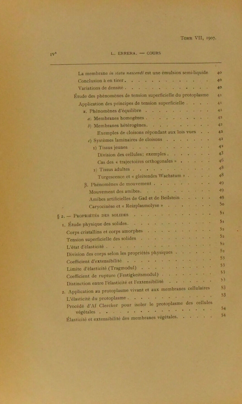 IV* L. ERRERA. — COURS La membrane in statu nascendi est une émulsion semi-liquide 40 Conclusion à en tirer • 4° Variations de densité 4° Étude des phénomènes de tension superficielle du protoplasme 41 Application des principes de tension superficielle .... 4» a. Phénomènes d’équilibre 42 a) Membranes homogènes 42 />) Membranes hétérogènes 42 Exemples de cloisons répondant aux lois vues . . 42 c) Systèmes laminaires de cloisons 42 1) Tissus jeunes 42 Division des cellules; exemples 43 Cas des « trajectoires orthogonales » 2) Tissus adultes 4® Turgescence et « gleitendes Wachstum » . . . . 48 p. Phénomènes de mouvement 49 Mouvement des amibes 49 Amibes artificielles de Gad et de Beilstein 49 Caryocinèse et « Reizplasmolyse » § 2. — Propriétés des solides 1. Étude physique des solides Corps cristallins et corps amorphes Tension superficielle des solides L’état d’élasticité Division des corps selon les propriétés physiques Coefficient d’extensibilité Limite d’élasticité (Tragmodul) Coefficient de rupture (Festigkeitsmodul) Distinction entre l’élasticité et l’extensibilité 2. Application au protoplasme vivant et aux membranes cellulaires L’élasticité du protoplasme Procédé d’Af Clercker pour isoler le protoplasme des cellules végétales Élasticité et extensibilité des membranes végétales 5i 51 52 52 52 52 53 53 53 53 53 53 54 54