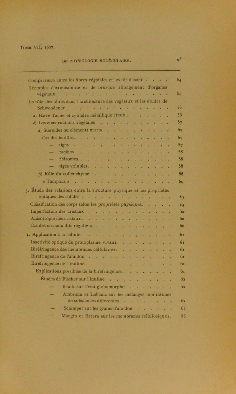 de physiologie molÉ(:ui.aii<e. Comparaison entre les fibres végétales et les fils d’acier .... 54 Exemples d’extensibilité et de brusque allongement d’organes végétaux 55 Le rôle des fibres dans l’architecture des végétaux et les études de Schwendener 55 a) Barre d’acier et cylindre métallique creux 56 b) Les constructions végétales 67 a) Stéréides ou éléments morts 5y Cas des feuilles 5y — tiges 57 — racines 58 — rhizomes 58 — tiges volubles 58 P) Rôle du collenchyme 58 « Tampons » 5g 3. Étude des relations entre la structure physique et les propriétés optiques des solides 5g Classification des corps selon les propriétés physiques 5g Imperfection des cristaux 60 Anisotropie des cristaux 60 Cas des cristaux dits réguliers 60 4. Application à la cellule 61 Inactivité optique du protoplasme vivant 61 Biréfringence des membranes cellulaires 61 Biréfringence de l’amidon 61 Biréfringence de l’inuline . 6t Explications possibles de la biréfringence 61 Études de Fischer sur l’inuline 62 — Krafft sur l’état globomorphe 62 — Ambronn et Leblanc sur les mélanges non intimes de substances différentes 62 — Schimper sur les grains d’amidon 63 — Mangin et Errera sur les membranes cellulosiques. 63