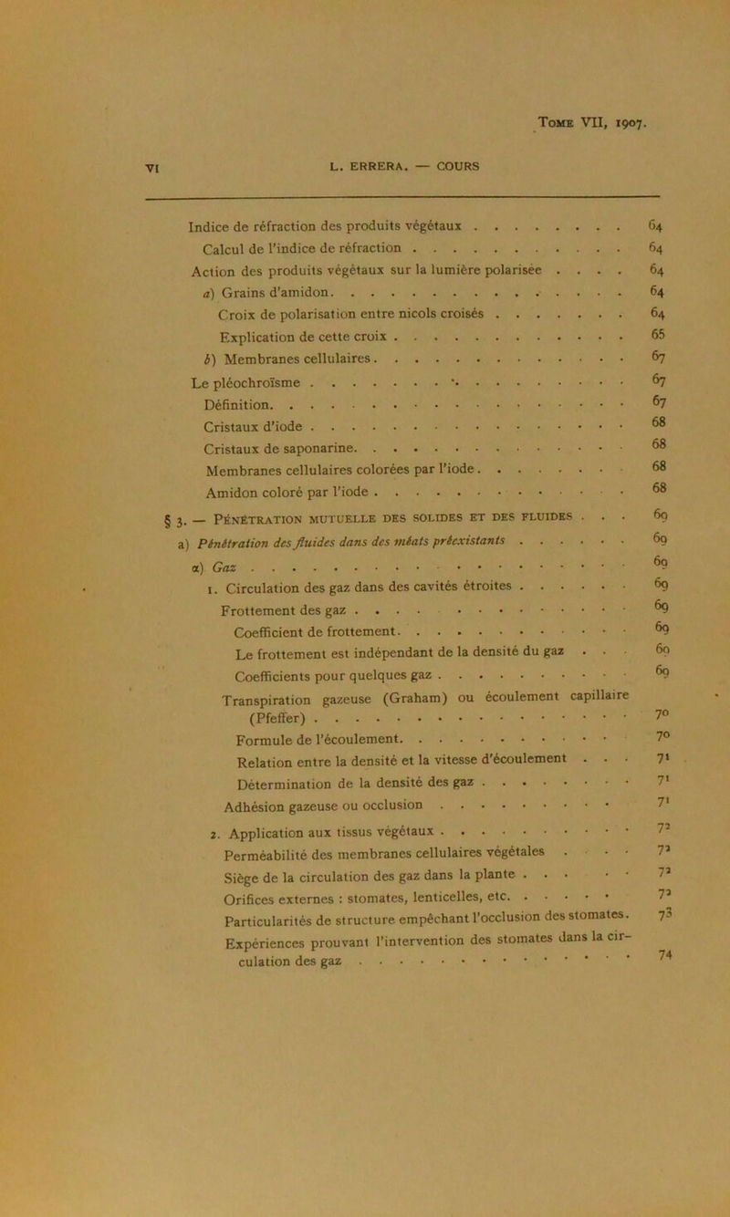 Indice de réfraction des produits végétaux 64 Calcul de l’indice de réfraction 64 Action des produits végétaux sur la lumière polarisée .... 64 a) Grains d’amidon 64 Croix de polarisation entre niçois croisés 64 Explication de cette croix 65 é) Membranes cellulaires 67 Le pléochroïsme * ^ Définition Cristaux d’iode ^ Cristaux de saponarine ^ Membranes cellulaires colorées par l’iode 68 Amidon coloré par l’iode §3. — PÉNÉTRATION MUTUELLE DES SOLIDES ET DES FLUIDES ... 69 a) Pénétration des fluides dans des méats préexistants 69 a) Gaz ^ 1. Circulation des gaz dans des cavités étroites 69 Frottement des gaz ^ Coefficient de frottement ^ Le frottement est indépendant de la densité du gaz ... 69 Coefficients pour quelques gaz ^ Transpiration gazeuse (Graham) ou écoulement capillaire (Pfeffer) 7® Formule de l’écoulement 7® Relation entre la densité et la vitesse d'écoulement ... 7‘ Détermination de la densité des gaz 7’ Adhésion gazeuse ou occlusion 7' 2. Application aux tissus végétaux 7* Perméabilité des membranes cellulaires végétales ... 7’ Siège de la circulation des gaz dans la plante 7’ Orifices externes ; stomates, lenticelles, etc 7^ Particularités de structure empêchant l’occlusion des stomates. 73 Expériences prouvant l’intervention des stomates dans la cir- culation des gaz