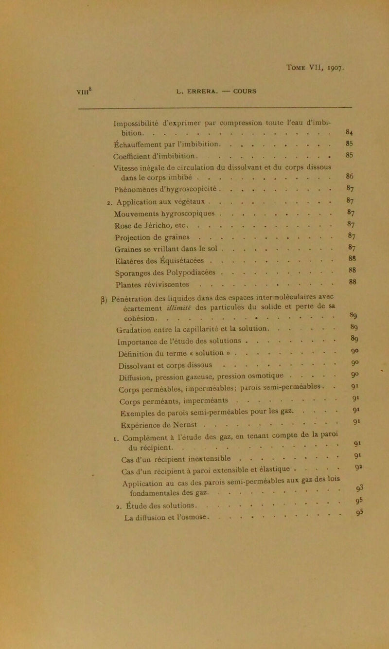 vin® L. ERRERA. — COURS Impossibilité d’exprimer par compression toute l’eau d’imbi- bition 84 Échauffement par l’imbibition 85 Coefficient d’imbibition. 85 Vitesse inégale de circulation du dissolvant et du corps dissous dans le corps imbibé 86 Phénomènes d’hygroscopicité 87 2. Application aux végétaux 87 Mouvements hygroscopiques 87 Rose de Jéricho, etc 87 Projection de graines 87 Graines se vrillant dans le sol 87 Elatères des Équisétacées 88 Sporanges des Polypodiacées 88 Plantes réviviscentes ®8 P; Pénétration des liquides dans des espaces intermoléculatres avec écartement illimité des particules du solide et perte de sa cohésion Gradation entre la capillarité et la solution. . , . . . ■ Importance de l’étude des solutions Définition du terme « solution » Dissolvant et corps dissous Diffusion, pression gazeuse, pression osmotique Corps perméables, imperméables; parois semi-perméables. . Corps perméants, imperméants Exemples de parois semi-perméables pour les gaz Expérience de Nernst 1. Complément à l’étude des gaz, en tenant compte de la paroi du récipient. ... Cas d’un récipient inextensible Cas d’un récipient à paroi extensible et élastique Application au cas des parois semi-perméables aux gaz des lois fondamentales des gaz 3. Étude des solutions. La diffusion et l’osmose 89 89 89 90 90 90 9‘ 9‘ 9» 9‘ 9» 9‘ 9» 93 9^ 95