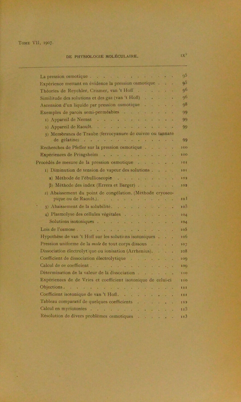 DE PHYSIOLOGIE MOLÉCULAIRE. La pression osmotique 'P Expérience mettant en évidence la pression osmotique ... 90 Théories de Reychler, Crismer, van ’t Holf 9^ Similitude des solutions et des gaz (van ’t Hofl) 9^ Ascension d’un liquide par pression osmotique 98 Exemples de parois semi-perméables 99 i) Appareil de Nernst 99 î) .appareil de Raoult 99 3) Mentbranes de Traube (ferrocyanure de cuivre ou tannate de gélatine) 99 Recherches de Pfeffer sur la pression osmotique 100 Expériences de Pringsheim too Procédés de mesure de la pression osmotique 101 1) Diminution de tension de vapeur des solutions . ... 101 a) Méthode de l’ébullioscopie 102 P) Méthode des index (Errera et Barger) 102 2) Abaissement du point de congélation. (Méthode cryosco- pique ou de Raoult.) io3 ' 3) Abaissement de la solubilité lo.i 104 104 105 106 J07 108 109 109 110 110 111 111 112 113 113 4) Plasmolyse des cellules végétales Solutions isotoniques Lois de l’osmose Hypothèse de van ’t Hoff sur les solutions isotoniques . Pression uniforme de la mole de tout corps dissous . . . . Dissociation électrolyt que ou ionisation (Arrhenius). Coefficient de dissociation électrolytique Calcul de ce coefficient , . Détermination de la valeur de la dissociation Expériences de de Vries et coefficient isotonique de celui-ci Objections Coefficient isotonique de van ’t Hofl Tableau comparatif de quelques coefficients Calcul en myriotonies Résolution de divers problèmes osmotiques