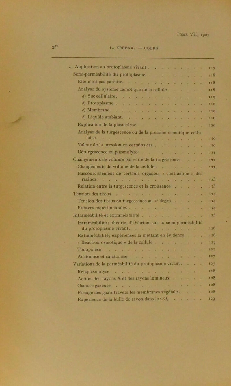 L. ERRERA. — COURS 4. Application au protoplasme vivant Semi-perméabilité du protoplasme Elle n’est pas parfaite Analyse du système osmotique de la cellule et) Suc cellulaire h) Protoplasme c) Membrane e/) Liquide ambiant Explication de la plasmolyse Analyse de la turgescence ou de la pression osmotique cellu- laire Valeur de la pression en certains cas Déturgescence et plasmolyse Changements de volume par suite de la turgescence .... Changements de volume de la cellule Raccourcissement de certains organes; « contraction » des racines Relation entre la turgescence et la croissance Tension des tissus Tension des tissus ou turgescence au 2® degré Preuves expérimentales Intraméabilité et extraméabilité Intraméabilité: théorie d’Overton sur la semi-perméabilité du protoplasme vivant Extraméabilité; expériences la mettant en évidence a Réaction osmotique » de la cellule Tonopoièse Anatonose et catatonose Variations de la perméabilité du protoplasme vivant.... Reizplasmolyse .Action des rayons X et des rayons lumineux Osmose gazeuse Passage des gaz à travers les membranes végétales .... Expérience de la bulle de savon dans le CO2 7 iig 118 118 119 119 119 119 120 120 I 20 I 2 I 122 122 1 25 I 23 124 124 124 I 25 126 126 127 127 127 127 128 128 128 128 120