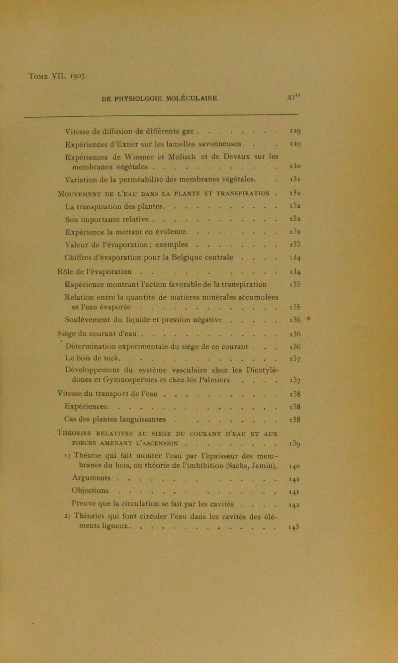 DE PHYSIOLOGIE MOLÉCULAIRE XI Vitesse de düVusion de différents gaz Expériences d’Exner sur les lamelles savonneuses. . Expériences de Wiesner et Molisch et de Devaux sur les membranes végétales Variation de la perméabilité des membranes végétales. . . Mouvement de l’e.au dans la plante et transpiration . . La transpiration des plantes Son importance relative Expérience la mettant en évidence Valeur de l’évaporation; exemples Chiffres d’évaporation pour la Belgique centrale .... Rôle de l’évaporation Expérience montrant l’action favorable de la transpiration Relation entre la quantité de matières minérales accumulées et l’eau évaporée Soulèvement du liquide et pression négative Siège du courant d’eau Détermination expérimentale du siège de ce courant . Le bois de teck Développement du système vasculaire chez les Dicotylé- dones et Gymnospermes et chez les Palmiers .... Vitesse du transport de l’eau Expériences Cas des plantes languissantes Théories relatives au siège du courant d’eau et aux FORCES amenant L’aSCENSION ij Théorie qui fait monter l’eau par l’épaisseur des mem- branes du bois, ou théorie de Timbibition (Sachs, Jamin). Arguments Objections Preuve que la circulation se fait par les cavités .... 2) Théories qui font circuler Teau dans les cavités des élé- ments ligneux 129 129 130 131 132 i32 i32 i32 « *> lOA 1 34 134 135 1.35 136 i36 i36 i3y i3? i38 i38 i38 i3o 140 >4» 141 142 143