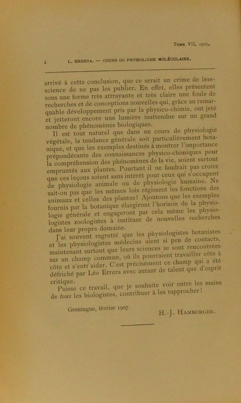 U. ERRERA. — COURS DE PHYSIOLOGIE MOLÉCULAIRE. arrivé à cette conclusion, que ce serait un crime de lèse- science de ne pas les publier. En effet, elles présentent sous une forme très attrayante et très claire une foule de recherches et de conceptions nouvelles qui, grâce au remar- quable développement pris par la physico-chimie, ont ]eté et jetteront encore une lumière inattendue sur un grand nombre de phénomènes biologiques. . . Il est tout naturel que dans un cours de physiologie végétale, la tendance générale soit particulièrement bota- nique et que les exemples destinés à montrer 1 importance prépondérante des connaissances physico-chimiques pour la compréhension des phénomènes de la vie, soient surtout empruntés aux plantes. Pourtant il ne faudrait pas croire que^ ces leçons soient sans intérêt pour ceux qui s occupe de physiologie animale ou de physiologie humaine. Ne sait-on pas que les mêmes lois régissent les fonctions des animaux et celles des plantes? ^30utons que les exe^^^^^^^ fournis par la botanique élargiront 1 hon/.on de la phvs o logie générale et engageront par cela même ^ ° légistes zoologistes à instituer de nouvelles recherches '^''rai^souvMt'^regretté que les physiologistes botanistes et les physiologistes médecins aient si peu de lintenant surtout que “‘““VemTavaUrcrte ^iir un champ commun, où ils pourraient travailler cote a cAte et s’entr^aider. C’est précisément ce champ qm a été défriché par Léo Errera avec autant de talent que d espri ce travail, que je souhaite Wr e^^ les mains de tous les biologistes, contribuer à les rapproche . Groningue, février 1907. H.-J. Hamburger.
