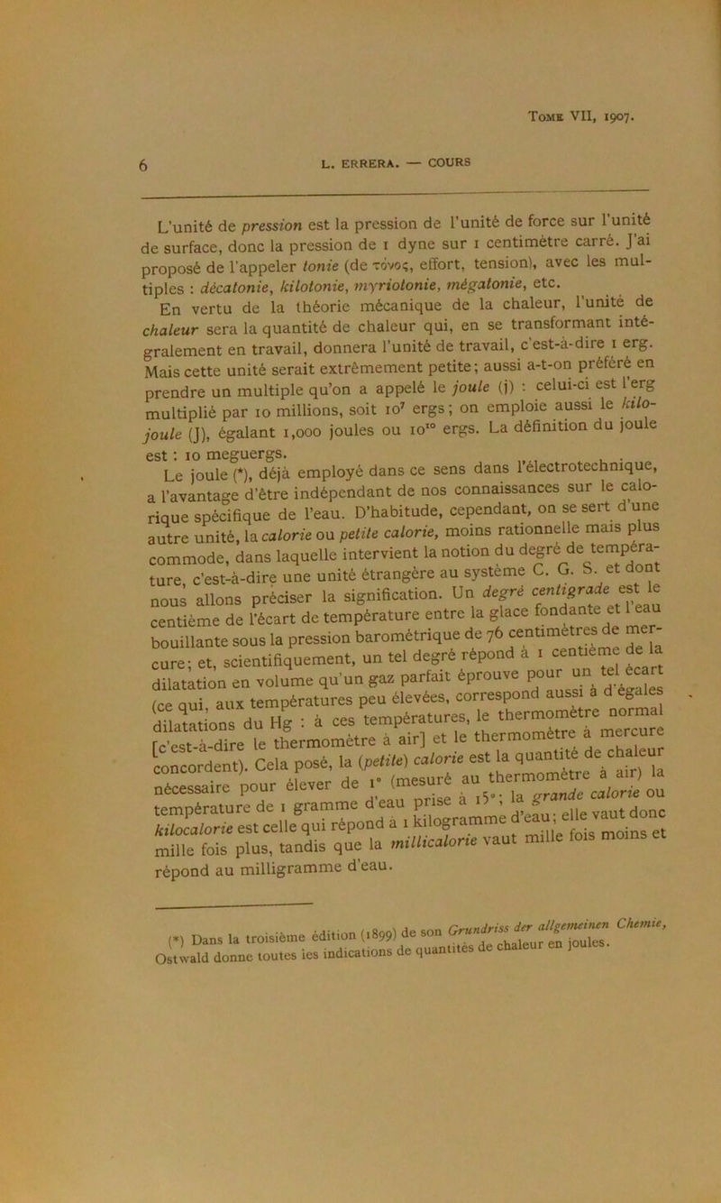 6 L. ERRERA. — COURS L’unité de pression est la pression de l’unité de force sur l’unité de surface, donc la pression de i dyne sur i centimètre carré. J ai proposé de l’appeler tonie (de rovo;, effort, tension), avec les mul- tiples : décatonie, kilotonie, myriotonie, mégatonie, etc. En vertu de la théorie mécanique de la chaleur, l’unité de chaleur sera la quantité de chaleur qui, en se transformant inté- gralement en travail, donnera l’unité de travail, c est-à-dire i erg. Mais cette unité serait extrêmement petite ; aussi a-t-on préféré en prendre un multiple qu’on a appelé le joule (j) ; celui-ci est l erg multiplié par 10 millions, soit 10^ ergs ; on emploie aussi le kilo- joule (J), égalant 1,000 joules ou io‘° ergs. La définition du joule est ; 10 meguergs. . Le joule (*), déjà employé dans ce sens dans l’électrotechnique, a l’avantage d’être indépendant de nos connaissances sur le calo- rique spécifique de l’eau. D’habitude, cependant, on se sert d une autre unité, la calorie ou petite calorie, moins rationnelle mais p us commode, dans laquelle intervient la notion du de tempéra- ture, c’est-à-dire une unité étrangère au système C. G. S. et dont nous allons préciser la signification. Un degré ® centième de l’écart de température entre la glace fondante et 1 eau bouillante sous la pression barométrique de 76 centimètres de me cure; et, scientifiquement, un tel degré répond a i centième de dilatation en volume qu’un gaz parfait éprouve (ce oui aux températures peu élevées, correspond aussi a d égalés dSons du Hg : à ces températures le thermomètre norn^^ fc'est-à-dire le thermomètre à air] et le thermomètre a mercure Lncordent). Cela posé, la {petite) calorie est la quantité de cha leur éferer de (mesuré - the— AX'’atorÏÏ7st œlle^qrré^^^ à i kilogramme mille fois plus, tandis que la millicator,e vaut mille lois moins et répond au milligramme d eau. Dans la iroisiéme ediUon (.8,,) de son Ostwald donne toutes les indications de quantités