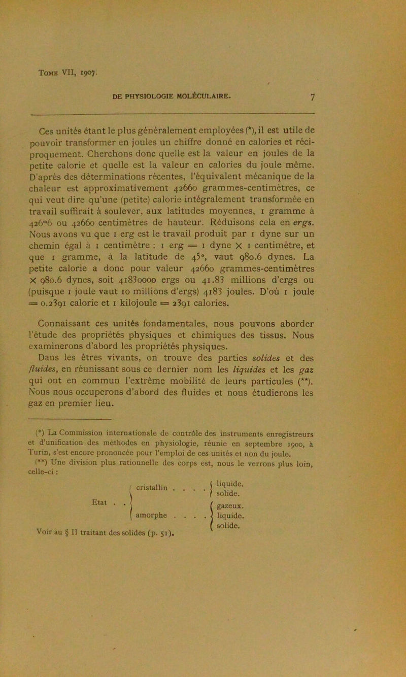 DE PHYSIOLOGIE MOLÉCULAIRE. 7 Ces unités étant le plus généralement employées (*), il est utile de pouvoir transformer en joules un chiffre donné en calories et réci- proquement. Cherchons donc quelle est la valeur en joules de la petite calorie et quelle est la valeur en calories du joule même. D'après des déterminations récentes, l’équivalent mécanique de la chaleur est approximativement 42660 grammes-centimètres, ce qui veut dire qu’une (petite) calorie intégralement transformée en travail suffirait à soulever, aux latitudes moyennes, i gramme à 42ô“6 ou 42660 centimètres de hauteur. Réduisons cela en ergs. Nous avons vu que i erg est le travail produit par i dyne sur un chemin égal à i centimètre ; i erg == i dyne X i centimètre, et que I gramme, à la latitude de 45®, vaut 980.6 dynes. La petite calorie a donc pour valeur 42660 grammes-centimètres X 980.6 dynes, soit 41830000 ergs ou 41.83 millions d’ergs ou (puisque i joule vaut 10 millions d’ergs) 4183 joules. D’où i joule = 0.2391 calorie et i kilojoule = 2391 calories. Connaissant ces unités fondamentales, nous pouvons aborder l’étude des propriétés physiques et chimiques des tissus. Nous examinerons d’abord les propriétés physiques. Dans les êtres vivants, on trouve des parties solides et des fluides, en réunissant sous ce dernier nom les liquides et les gaz qui ont en commun l’extrême mobilité de leurs particules (**). Nous nous occuperons d’abord des fluides et nous étudierons les gaz en premier lieu. (*) La Commission internationale de contrôle des instruments enregistreurs et d’unification des méthodes en physiologie, réunie en septembre 1900, à Turin, s’est encore prononcée pour l’emploi de ces unités et non du joule. (♦*) Une division plus rationnelle des corps est, nous le verrons plus loin, celle-ci : ! cristallin . liquide. solide. Voir au § Il traitant des solides (p. 51),