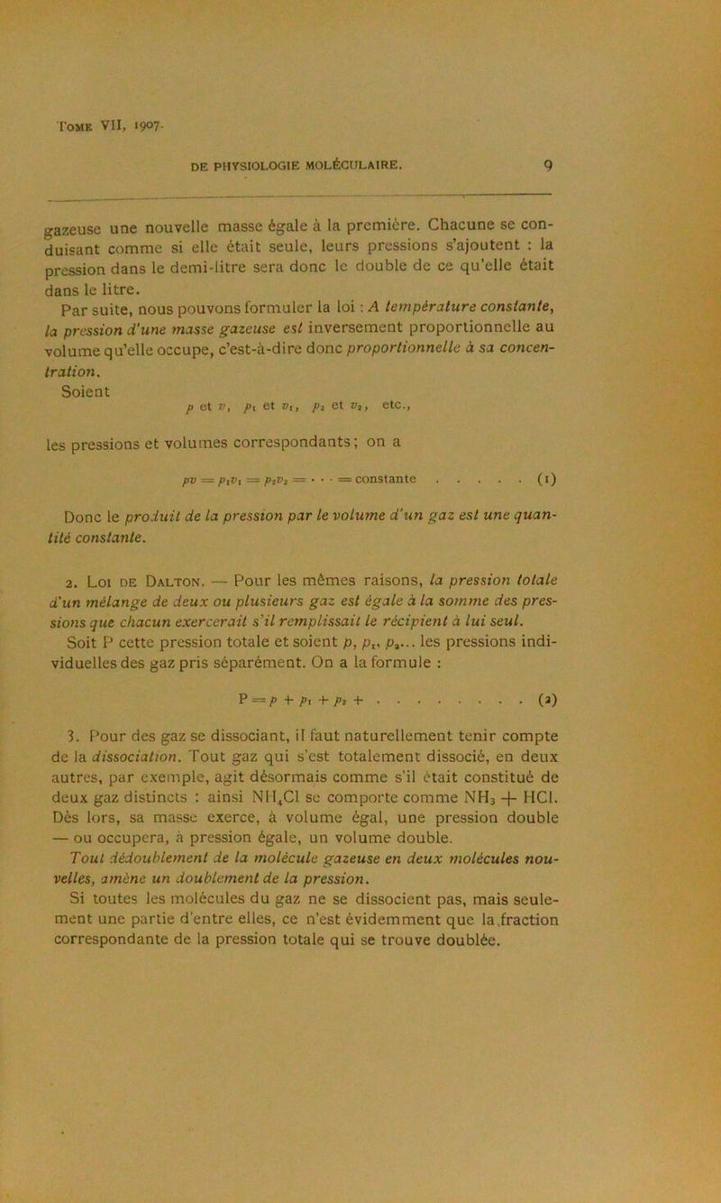 DE PHYSIOLOGIE MOLÉCULAIRE. 9 gazeuse une nouvelle niasse égale à la première. Chacune se con- duisant comme si elle était seule, leurs pressions s’ajoutent ; la pression dans le demi-litre sera donc le double de ce qu’elle était dans le litre. Par suite, nous pouvons formuler la loi : A température constante, la pression d'une masse gazeuse est inversement proportionnelle au volume qu’elle occupe, c’est-à-dire donc proportionnelle à sa concen- tration. Soient P et V, Pi et vi, pi et v%, etc., les pressions et volumes correspondants; on a pv — piVi = ptVi — • • ■ = constante (i) Donc le produit de la pression par le volume d'un gaz est une quan- tité constante. 2. Loi DE Dalton. — Pour les mêmes raisons, la pression totale d'un mélange de deux ou plusieurs gaz est égale à la somme des pres- sions que chacun exercerait s’il remplissait le récipient à lui seul. Soit P cette pression totale et soient p, p^... les pressions indi- viduelles des gaz pris séparément. On a la formule : P =/’■)- T! +■ /’î + (^) 3. Pour des gaz se dissociant, il faut naturellement tenir compte de la dissociation. Tout gaz qui s’est totalement dissocié, en deux autres, par exemple, agit désormais comme s’il était constitué de deux gaz distincts : ainsi NM^Cl se comporte comme NH3 + HCl. Dès lors, sa masse exerce, à volume égal, une pression double — ou occupera, à pression égale, un volume double. Tout dédoublement de la molécule gazeuse en deux molécules nou- velles, amène un doublement de la pression. Si toutes les molécules du gaz ne se dissocient pas, mais seule- ment une partie d’entre elles, ce n’est évidemment que la,fraction correspondante de la pression totale qui se trouve doublée.