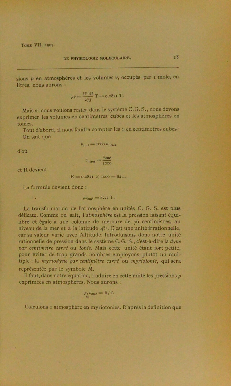 DE PHYSIOLOGIE MOLÉCULAIRE. l3 sions P en atmosphères et les volumes v, occupés par i mole, en litres, nous aurons : 22.42 pp = T =5 0.0821 T. 273 Mais si nous voulons rester dans le système C.G. S., nous devons exprimer les volumes en centimètres cubes et les atmosphères en tonies. Tout d’abord, il nous faudra compter les v en centimètres cubes : On sait que l'cm» = 1000 ^litres d’où *'cia* et R devient R = 0.0821 X 1000 = 82.1. La formule devient donc : 7’ï'cin* = 82.1 T. La transformation de l’atmosphère en unités G. G. S. est plus délicate. Comme on sait, {'atmosphère est la pression faisant équi- libre et égale à une colonne de mercure de 76 centimètres, au niveau de la mer et à la latitude qS®. C’est une unité irrationnelle, car sa valeur varie avec l’altitude. Introduisons donc notre unité rationnelle de pression dans le système C.G. S., c’est-à-dire la dyne par centimètre carré ou tonie. Mais cette unité étant fort petite, pour éviter de trop grands nombres employons plutôt un mul- tiple : la myriodyne par centimètre carré ou myriotonie, qui sera représentée par le symbole M. Il faut, dans notre équation, traduire en cette unité les pressions p exprimées en atmosphères. Nous aurons : RjT. M