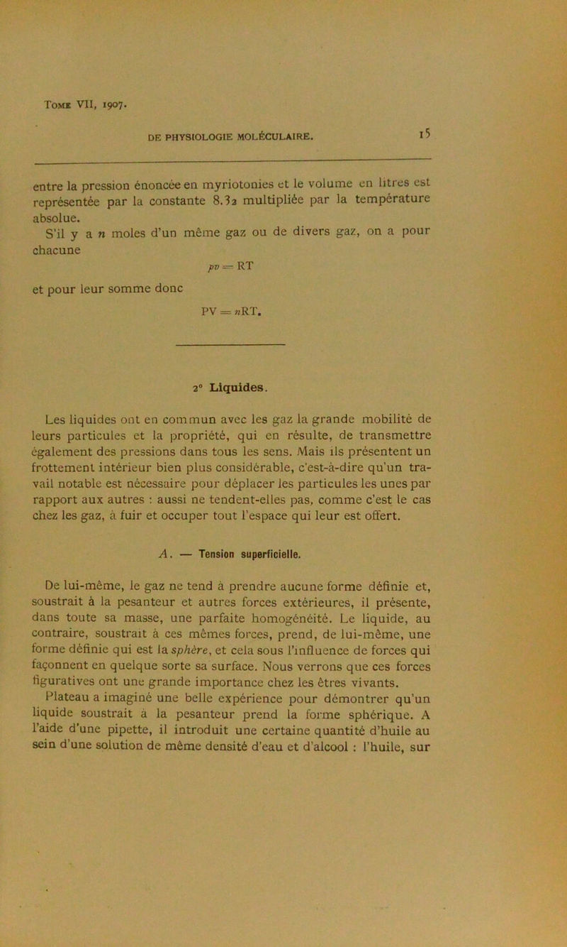 DE PHYSIOLOGIE MOLÉCULAIRE. l5 entre la pression énoncée en myriotonies et le volume en litres est représentée par la constante 8.3a multipliée par la température absolue. S’il y a n moles d’un même gaz ou de divers gaz, on a pour chacune pxt — RT et pour leur somme donc pv = «RT. 2° Liquides. Les liquides ont en commun avec les gaz la grande mobilité de leurs particules et la propriété, qui en résulte, de transmettre également des pressions dans tous les sens. Mais ils présentent un frottement intérieur bien plus considérable, c’est-à-dire qu’un tra- vail notable est nécessaire pour déplacer les particules les unes par rapport aux autres : aussi ne tendent-elles pas, comme c’est le cas chez les gaz, à fuir et occuper tout l’espace qui leur est offert. A. — Tension superficielle. De lui-même, le gaz ne tend à prendre aucune forme définie et, soustrait à la pesanteur et autres forces extérieures, il présente, dans toute sa masse, une parfaite homogénéité. Le liquide, au contraire, soustrait à ces mêmes forces, prend, de lui-même, une forme définie qui est ldi sphère, et cela sous l’influence de forces qui façonnent en quelque sorte sa surface. Nous verrons que ces forces figuratives ont une grande importance chez les êtres vivants. Plateau a imaginé une belle expérience pour démontrer qu’un liquide soustrait à la pesanteur prend la forme sphérique. A l’aide d’une pipette, il introduit une certaine quantité d’huile au sein d’une solution de même densité d’eau et d’alcool : l’huile, sur