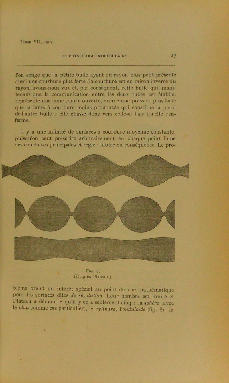 Tome VJI. içuy. DE PHYSIOLOGIE MOLÉCULAIRE. 27 l’on songe que la petite bulle ayant un rayon plus petit présente aussi une courbure plus forte (la courbure est en raison inverse du rayon, avons-nous vu), et, par conséquent, cette bulle qui, main- tenant que la communication entre les deux tubes est établie, représente une lame courte ouverte, exerce une pression plus forte que la lame à courbure moins prononcée qui constitue la paroi de l’autre bulle : elle chasse donc vers celle-ci l'air qu’elle ren- ferme. Il y a une infinité de surfaces à courbure moyenne constante, puisqu’on peut prescrire arbitrairement en chaque point l’une des courbures principales et régler l’autre en conséquence. Le pro- Fig. 8. (D’après Plateau.) blême prend un intérêt spécial au point de vue mathématique pour les surfaces dites de révolution. Leur nombre e.st limité et Plateau a démontré qu’il y en a seulement cinq ; la sphère (avec