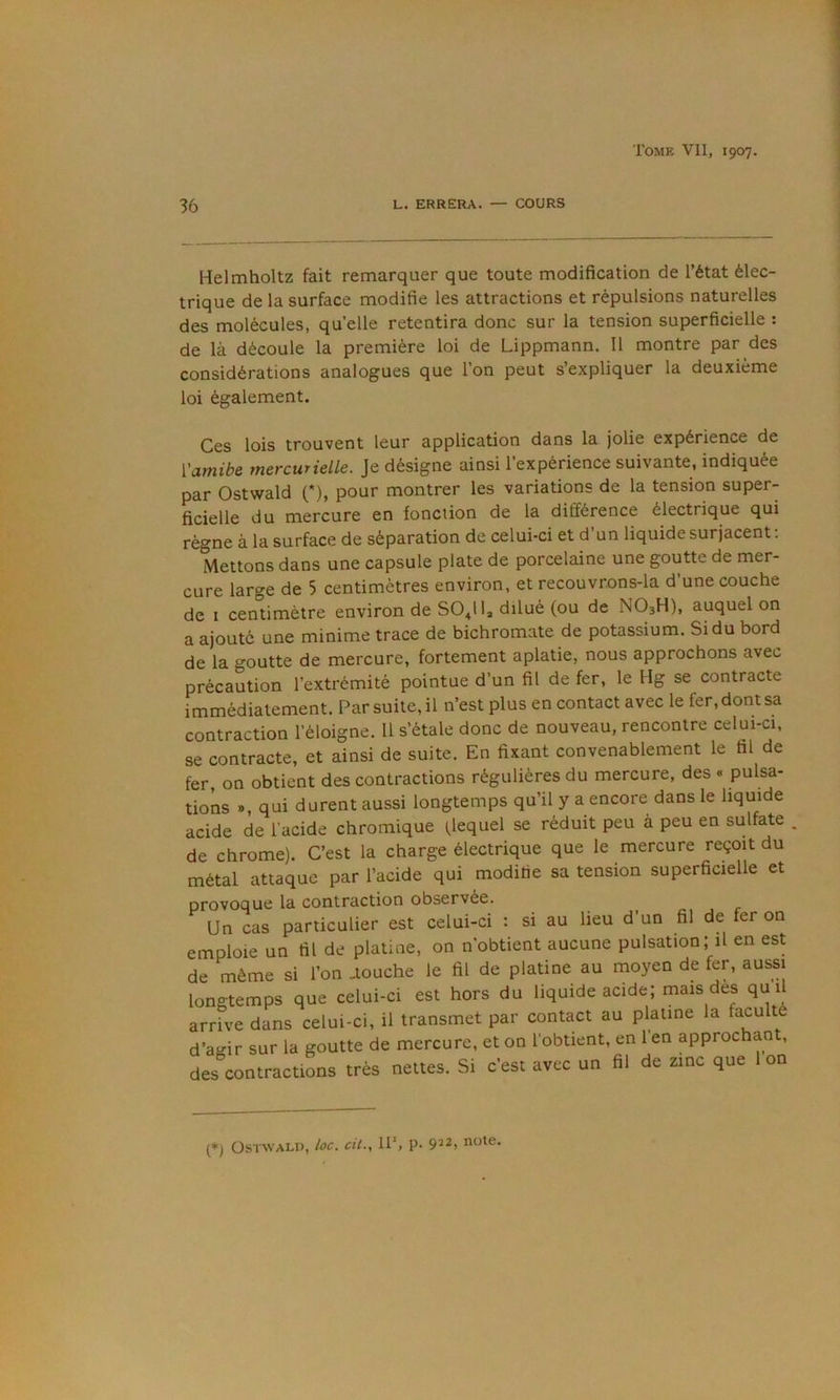 36 L. ERRERA. — COURS Helmholtz fait remarquer que toute modification de l’état élec- trique de la surface modifie les attractions et répulsions naturelles des molécules, quelle retentira donc sur la tension superficielle : de là découle la première loi de Lippmann. Il montre par des considérations analogues que l’on peut s’expliquer la deuxième loi également. Ces lois trouvent leur application dans la jolie expérience de {'amibe mercurielle. Je désigne ainsi l’expérience suivante, indiquée par Ostwald (*), pour montrer les variations de la tension super- ficielle du mercure en fonction de la différence électrique qui règne à la surface de séparation de celui-ci et d’un liquide surjacent; Mettons dans une capsule plate de porcelaine une goutte de mer- cure large de 5 centimètres environ, et recouvrons-la d’une couche de I centimètre environ de SO4II, dilué (ou de NO3H), auquel on a ajouté une minime trace de bichromate de potassium. Si du bord de la goutte de mercure, fortement aplatie, nous approchons avec précaution l’extrémité pointue d’un fil de fer, le Hg se contracte immédiatement. Par suite, il n’est plus en contact avec le fer, dont sa contraction l’éloigne. 11 s’étale donc de nouveau, rencontre celui-ci, se contracte, et ainsi de suite. En fixant convenablement le fil de fer, on obtient des contractions régulières du mercure, des « pulsa- tions », qui durent aussi longtemps qu’il y a encore dans le liquide acide de l’acide chromique (lequel se réduit peu à peu en sulfate ^ de chrome). C’est la charge électrique que le mercure reçoit du métal attaque par l’acide qui modifie sa tension superficielle et provoque la contraction observée. Un cas particulier est celui-ci : si au lieu d’un fil de fer on emploie un fil de platine, on n'obtient aucune pulsation; il en est de même si l’on Touche le fil de platine au moyen de fer, aussi longtemps que celui-ci est hors du liquide acide; mais des qu il arrive dans celui-ci, il transmet par contact au platine la faculté d’agir sur la goutte de mercure, et on l'obtient, en l’en approchant, des contractions très nettes. Si c’est avec un fil de zinc que 1 on (*) Ostwald, loc. cil., IP, p. 9^2, note.