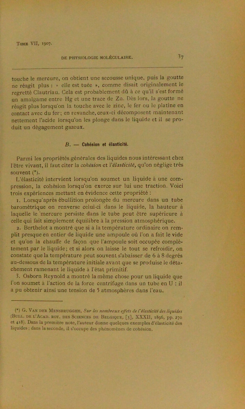 DE PHYSIOLOGIE MOLÉCULAIRE. h touche le mercure, on obtient une secousse unique, puis la goutte ne réagit plus : <■ elle est tuée », comme disait originalement le regretté Clautriau. Cela est probablement dû à ce qu’il s’est formé un amalgame entre Hg et une trace de Zn. Dès lors, la goutte ne réagit plus lorsqu’on la touche avec le zinc, le fer ou le platine en contact avec du fer; en revanche, ceux-ci décomposent maintenant nettement l’acide lorsqu’on les plonge dans le liquide et il se pro- duit un dégagement gazeux. B. — Cohésion et élasticité. Parmi les propriétés générales des liquides nous intéressant chez l’être vivant, il faut citer la cohésion et Vélasticité, qu’on néglige très souvent (*). L’élasticité intervient lorsqu’on soumet un liquide à une com- pression, la cohésion lorsqu’on exerce sur lui une traction. Voici trois expériences mettant en évidence celte propriété : 1. Lorsqu’après ébullition prolongée du mercure dans un tube barométrique on renverse celui-ci dans le liquide, la hauteur à laquelle le 'mercure persiste dans le tube peut être supérieure à celle qui fait simplement équilibre à la pression atmosphérique. 2. Berthelot a montré que si à la température ordinaire on rem- plit presque en entier de liquide une ampoule où l’on a fait le vide et qu’on la chauffe de façon que l’ampoule soit occupée complè- tement par le liquide; et si alors on laisse le tout se refroidir, on constate que la température peut souvent s’abaisser de 6 à 8 degrés au-dessous de la température initiale avant que se produise le déta- chement ramenant le liquide à l’état primitif. 3. Osborn Reynold a montré la même chose pour un liquide que l’on soumet à l’action de la force centrifuge dans un tube en U : il a pu obtenir ainsi une tension de 5 atmosphères dans l’eau. {*) G. Van der Mensbrugghe, Sur les nombreux effets de T élasticité des liquides (Bull, de l’Acad. roy. des Sciences de Belgique, [3], XXXII, 1896, pp. 270 et 418). Dans la première note, l’auteur donne quelques exemples d’élasticité des liquides ; dans la seconde, il s’occupe des phénomènes de cohésion.