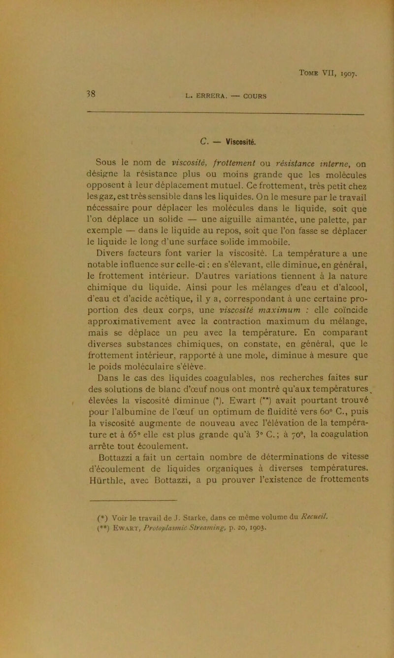 38 L. ERRERA. — COURS C. — Viscosité. Sous le nom de viscosité, frottement ou résistance interne, on désigne la résistance plus ou moins grande que les molécules opposent à leur déplacement mutuel. Ce frottement, très petit chez les gaz, est très sensible dans les liquides. On le mesure par le travail nécessaire pour déplacer les molécules dans le liquide, soit que l’on déplace un solide — une aiguille aimantée, une palette, par exemple — dans le liquide au repos, soit que l’on fasse se déplacer le liquide le long d’une surface solide immobile. Divers facteurs font varier la viscosité. La température a une notable influence sur celle-ci ; en s’élevant, elle diminue, en général, le frottement intérieur. D’autres variations tiennent à la nature chimique du liquide. Ainsi pour les mélanges d’eau et d’alcool, d’eau et d’acide acétique, il y a, correspondant à une certaine pro- portion des deux corps, une viscosité maximum : elle coïncide approximativement avec la contraction maximum du mélange, mais se déplace un peu avec la température. En comparant diverses substances chimiques, on constate, en général, que le frottement intérieur, rapporté à une mole, diminue à mesure que le poids moléculaire s’élève. Dans le cas des liquides coagulables, nos recherches faites sur des solutions de blanc d’œuf nous ont montré qu’aux températures^ élevées la viscosité diminue (*). Ewart (**) avait pourtant trouvé pour l’albumine de l’œuf un optimum de fluidité vers 60° G., puis la viscosité augmente de nouveau avec l’élévation de la tempéra- ture et à 65® elle est plus grande qu’à 3® G.; à 70®, la coagulation arrête tout écoulement. Bottazzi a fait un certain nombre de déterminations de vitesse d'écoulement de liquides organiques à diverses températures. Hürthle, avec Bottazzi, a pu prouver l’existence de frottements (*) Voir le travail de .1. Starke, dans ce môme volume du Recueil. (*♦) E)waRT, Protoplasmic Streaming, p. 20, 1903.