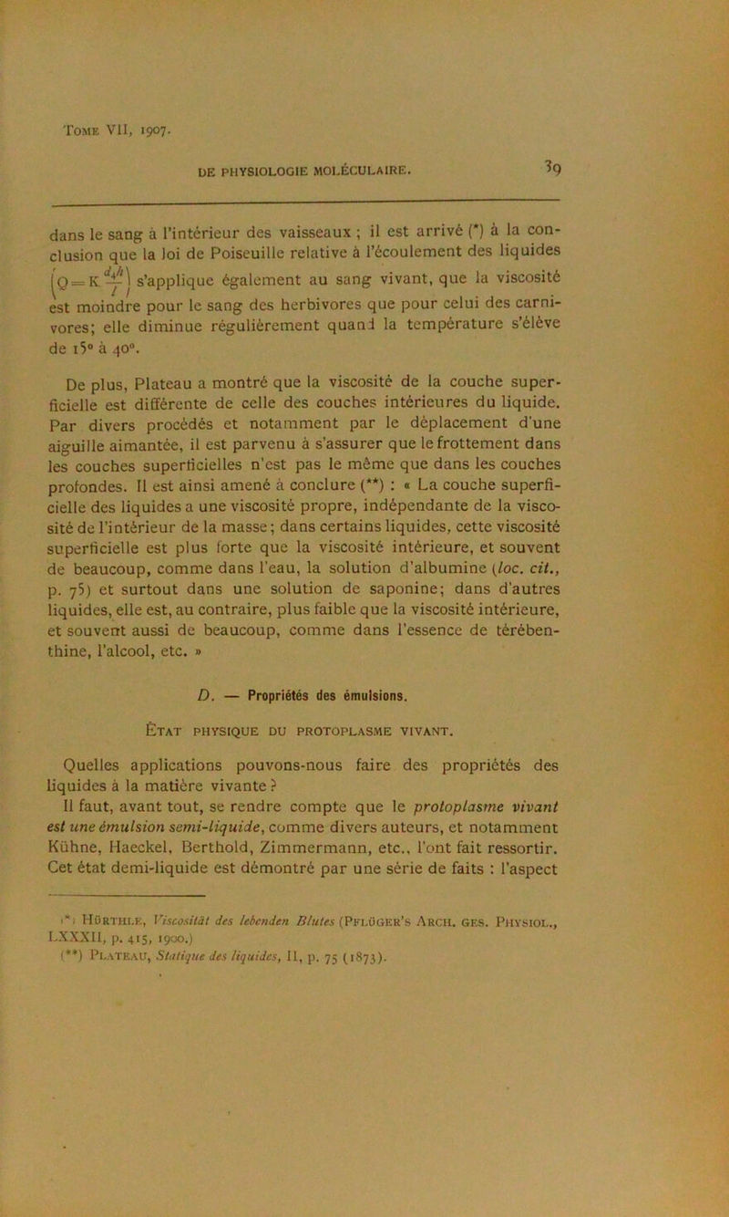 ÜE PHYSIOLOGIE MOLÉCULAIRE. ^9 dans le sang à l’intérieur des vaisseaux ; il est arrivé (') à la con- clusion que la loi de Poiseuilie relative à l’écoulement des liquides — s’applique également au sang vivant, que la viscosité est moindre pour le sang des herbivores que pour celui des carni- vores; elle diminue régulièrement quand la température s’élève de i5“ à 40°. De plus, Plateau a montré que la viscosité de la couche super- ficielle est différente de celle des couches intérieures du liquide. Par divers procédés et notamment par le déplacement d’une aiguille aimantée, il est parvenu à s’assurer que le frottement dans les couches superricielles n’est pas le même que dans les couches profondes. Il est ainsi amené à conclure (**) : « La couche superfi- cielle des liquides a une viscosité propre, indépendante de la visco- sité de l’intérieur de la masse ; dans certains liquides, cette viscosité superficielle est plus forte que la viscosité intérieure, et souvent de beaucoup, comme dans l’eau, la solution d’albumine {loc. cit., p. 75) et surtout dans une solution de saponine; dans d’autres liquides, elle est, au contraire, plus faible que la viscosité intérieure, et souvent aussi de beaucoup, comme dans l’essence de térében- thine, l’alcool, etc. » D, — Propriétés des émulsions. État physique du protoplasme vivant. Quelles applications pouvons-nous faire des propriétés des liquides à la matière vivante ? 11 faut, avant tout, se rendre compte que le protoplasme vivant est line émulsion semi-liquide, comme divers auteurs, et notamment Kühne, Haeckel, Berthold, Zimmermann, etc., l’ont fait ressortir. Cet état demi-liquide est démontré par une série de faits ; l’aspect HOrthi.e, Viscosilàt des lebenden (Pfi.üüer’s Arcu. ges. Physiol., LXXXII, p. 415, 19CX).)