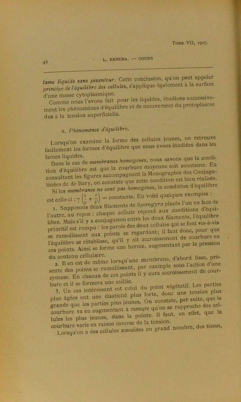 42 L. errera. — COURS lame liquide sans pesanteur. Cette conclusion, qu’on peut appeler principtde l'équilibre des cellules, s’applique egalement a la surface ^ Com'^rno?^^^^ fait pour les liquides, étudions successive- ment les phénomènes d’équilibre et de mouvement du protoplasme dus à la tension superficielle. a. Phénomènes d’équilibre. Lorsqu’on examine la forme des cellules facUement les formes d'équilibre que nous avons étudiées dans ‘“nrus k cas de membranes homogènes, nous savons que la condi- ■ “ aV mhre est oue la courbure moyenne soit constante. En est celle-ci : V ^ -H -,1 ” constante. En voici quelques exemples . ,. Supposons deux filaments de Spirogyra placés l'un en face de l’autre, au repos : chaque cellule ^ libre. Mais s'il y a v\-à-vis primitif est -7“'“e Agard^^ il faut donc, pour que se J u'ii y ait accroissement de courbure en e:rpo:l'. Ainsl se?:™e uneLrnie, augmentant par la pression Tymasf ErehruVrees point’s il y aura accroissement de cour- plus âgées ont une élasticité plus ^7' que la grande que les parties plus leunes. On ’ Lroche des cel- LTefr:%Tu:%“ur,“dr e:'n en eset, que la “ro“ntd\VcSerls\^^^^ »0'bre, des tissus,
