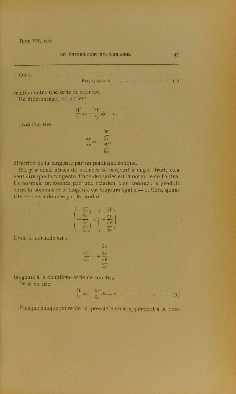 DE PHYSIOLOGIE MOLÉCULAIRE. 47 On a r. FLv, y, a) = o (0 relation entre une série de courbes. En différentiant, on obtient D’où l’on tire 8F oF , — d-'-' + 5- = O. o.v oy SF djf o.v ~8F’ Sy direction de la tangente par un point quelconque. S’il y a deux séries de courbes se coupant à angle droit, cela veut dire que la tangente d’une des séries est la normale de l’autre. La normale est donnée par une relation bien connue : le produit entre la normale et la tangente est toujours égal à — i. Cette quan- tité — I sera donnée par le produit ^ Donc la normale est : 3F\ I \ o.v SX I J I 8 F ^ SF I h'J SF iL 8 y dx > 0.V tangente à la deuxième série de courbes. De là on tire ûF , SF . ay —tt- à.v ~ O 8.1 oy (2) Puisque chaque point de la première série appartient à la deu-