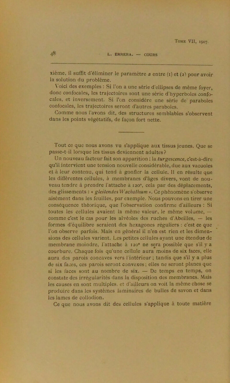 48 L. ERRERA. — COURS xième, il suffit d'éliminer le paramètre a entre (i) et (2'» pour avoir la solution du problème. \ oici des exemples : Si l’on a une série d’ellipses de même foyer, donc confocales, les trajectoires sont une série d’hyperboles confo- cales, et inversement. Si l’on considère une série de paraboles confocales, les trajectoires seront d’autres paraboles. Comme nous l’avons dit, des structures semblables s’observent dans les points végétatifs, de façon fort nette. Tout ce que nous avons vu s’applique aux tissus jeunes. Que se passe-t-il lorsque les tissus deviennent adultes? Un nouveau facteur fait son apparition ; la /urg-escence, c’est-à-dire qu’il intervient une tension nouvelle considérable, due aux vacuoles ejt à leur contenu, qui tend à gonfler la cellule. 11 en résulte que les différentes cellules, à membranes d’âges divers, vont de nou- veau tendre à prendre l’attache à 120“, cela par des déplacements, des glissements : « gleiiendes Wachsthum ». Ce phénomène s’observe aisément dans les feuilles, par exemple. Nous pouvons en tirer une conséquence théorique, que l’observation confirme d’ailleurs : Si toutes les cellules avaient la même valeur, le même volume, — comme c’est le cas pour les alvéoles des ruches d’Abeilles, — les formes d’équilibre seraient des hexagones réguliers : c’est ce que l’on observe parfois. Mais en général il n’en est rien et les dimen- sions des cellules varient. Les petites cellules ayant une étendue de membrane moindre, l’attache à 120® ne sera possible que s’il y a courbure. Chaque fois qu’une cellule aura moins de six faces, elle aura des parois concaves vers l'intérieur; tandis que s’il y a plus de six faces, ces parois seront convexes; elles ne seront planes que si les faces sont au nombre de six. — De temps en temps, on constate des irrégularités dans la disposition des membranes. .Mais les causes en sont multiples, et d’ailleurs on voit la même chose se produire dans les systèmes laminaires de bulles de savon et dans les lames de collodion. Ce que nous avons dit des cellules s’applique à toute matière